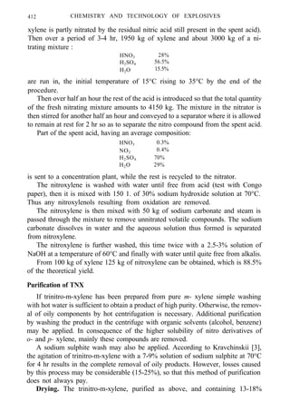 412 CHEMISTRY AND TECHNOLOGY OF EXPLOSIVES
xylene is partly nitrated by the residual nitric acid still present in the spent acid).
Then over a period of 3-4 hr, 1950 kg of xylene and about 3000 kg of a ni-
trating mixture :
HNO3 28%
H2SO4 56.5%
H2O 15.5%
are run in, the initial temperature of 15°C rising to 35°C by the end of the
procedure.
Then over half an hour the rest of the acid is introduced so that the total quantity
of the fresh nitrating mixture amounts to 4150 kg. The mixture in the nitrator is
then stirred for another half an hour and conveyed to a separator where it is allowed
to remain at rest for 2 hr so as to separate the nitro compound from the spent acid.
Part of the spent acid, having an average composition:
HNO3 0.3%
NO2
0.4%
H2SO4 70%
H2O 29%
is sent to a concentration plant, while the rest is recycled to the nitrator.
The nitroxylene is washed with water until free from acid (test with Congo
paper), then it is mixed with 150 1. of 30% sodium hydroxide solution at 70°C.
Thus any nitroxylenols resulting from oxidation are removed.
The nitroxylene is then mixed with 50 kg of sodium carbonate and steam is
passed through the mixture to remove unnitrated volatile compounds. The sodium
carbonate dissolves in water and the aqueous solution thus formed is separated
from nitroxylene.
The nitroxylene is further washed, this time twice with a 2.5-3% solution of
NaOH at a temperature of 60°C and finally with water until quite free from alkalis.
From 100 kg of xylene 125 kg of nitroxylene can be obtained, which is 88.5%
of the theoretical yield.
Purification of TNX
If trinitro-m-xylene has been prepared from pure m- xylene simple washing
with hot water is sufficient to obtain a product of high purity. Otherwise, the remov-
al of oily components by hot centrifugation is necessary. Additional purification
by washing the product in the centrifuge with organic solvents (alcohol, benzene)
may be applied. In consequence of the higher solubility of nitro derivatives of
o- and p- xylene, mainly these compounds are removed.
A sodium sulphite wash may also be applied. According to Kravchinskii [3],
the agitation of trinitro-m-xylene with a 7-9% solution of sodium sulphite at 70°C
for 4 hr results in the complete removal of oily products. However, losses caused
by this process may be considerable (15-25%), so that this method of purification
does not always pay.
Drying. The trinitro-m-xylene, purified as above, and containing 13-18%
 