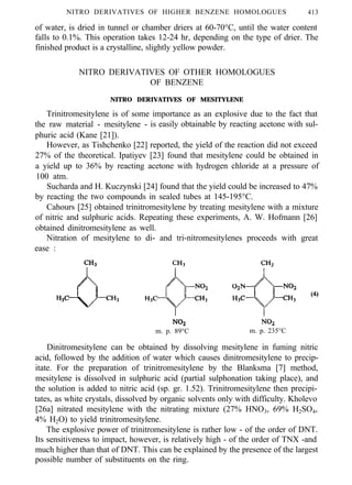 NITRO DERIVATIVES OF HIGHER BENZENE HOMOLOGUES 413
of water, is dried in tunnel or chamber driers at 60-70°C, until the water content
falls to 0.1%. This operation takes 12-24 hr, depending on the type of drier. The
finished product is a crystalline, slightly yellow powder.
NITRO DERIVATIVES OF OTHER HOMOLOGUES
OF BENZENE
NITRO DERIVATIVES OF MESITYLENE
Trinitromesitylene is of some importance as an explosive due to the fact that
the raw material - mesitylene - is easily obtainable by reacting acetone with sul-
phuric acid (Kane [21]).
However, as Tishchenko [22] reported, the yield of the reaction did not exceed
27% of the theoretical. Ipatiyev [23] found that mesitylene could be obtained in
a yield up to 36% by reacting acetone with hydrogen chloride at a pressure of
100 atm.
Sucharda and H. Kuczynski [24] found that the yield could be increased to 47%
by reacting the two compounds in sealed tubes at 145-195°C.
Cahours [25] obtained trinitromesitylene by treating mesitylene with a mixture
of nitric and sulphuric acids. Repeating these experiments, A. W. Hofmann [26]
obtained dinitromesitylene as well.
Nitration of mesitylene to di- and tri-nitromesitylenes proceeds with great
ease :
m. p. 89°C m. p. 235°C
Dinitromesitylene can be obtained by dissolving mesitylene in fuming nitric
acid, followed by the addition of water which causes dinitromesitylene to precip-
itate. For the preparation of trinitromesitylene by the Blanksma [7] method,
mesitylene is dissolved in sulphuric acid (partial sulphonation taking place), and
the solution is added to nitric acid (sp. gr. 1.52). Trinitromesitylene then precipi-
tates, as white crystals, dissolved by organic solvents only with difficulty. Kholevo
[26a] nitrated mesitylene with the nitrating mixture (27% HNO3, 69% H2SO4,
4% H2O) to yield trinitromesitylene.
The explosive power of trinitromesitylene is rather low - of the order of DNT.
Its sensitiveness to impact, however, is relatively high - of the order of TNX -and
much higher than that of DNT. This can be explained by the presence of the largest
possible number of substituents on the ring.
 