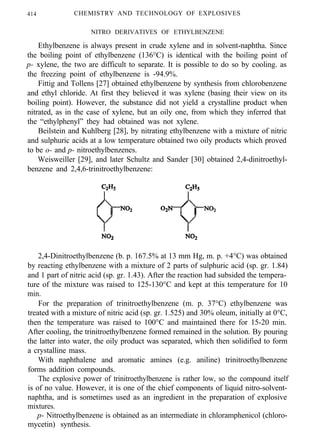 414 CHEMISTRY AND TECHNOLOGY OF EXPLOSIVES
NITRO DERIVATIVES OF ETHYLBENZENE
Ethylbenzene is always present in crude xylene and in solvent-naphtha. Since
the boiling point of ethylbenzene (136°C) is identical with the boiling point of
p- xylene, the two are difficult to separate. It is possible to do so by cooling. as
the freezing point of ethylbenzene is -94.9%.
Fittig and Tollens [27] obtained ethylbenzene by synthesis from chlorobenzene
and ethyl chloride. At first they believed it was xylene (basing their view on its
boiling point). However, the substance did not yield a crystalline product when
nitrated, as in the case of xylene, but an oily one, from which they inferred that
the “ethylphenyl” they had obtained was not xylene.
Beilstein and Kuhlberg [28], by nitrating ethylbenzene with a mixture of nitric
and sulphuric acids at a low temperature obtained two oily products which proved
to be o- and p- nitroethylbenzenes.
Weisweiller [29], and later Schultz and Sander [30] obtained 2,4-dinitroethyl-
benzene and 2,4,6-trinitroethylbenzene:
2,4-Dinitroethylbenzene (b. p. 167.5% at 13 mm Hg, m. p. +4°C) was obtained
by reacting ethylbenzene with a mixture of 2 parts of sulphuric acid (sp. gr. 1.84)
and 1 part of nitric acid (sp. gr. 1.43). After the reaction had subsided the tempera-
ture of the mixture was raised to 125-130°C and kept at this temperature for 10
min.
For the preparation of trinitroethylbenzene (m. p. 37°C) ethylbenzene was
treated with a mixture of nitric acid (sp. gr. 1.525) and 30% oleum, initially at 0°C,
then the temperature was raised to 100°C and maintained there for 15-20 min.
After cooling, the trinitroethylbenzene formed remained in the solution. By pouring
the latter into water, the oily product was separated, which then solidified to form
a crystalline mass.
With naphthalene and aromatic amines (e.g. aniline) trinitroethylbenzene
forms addition compounds.
The explosive power of trinitroethylbenzene is rather low, so the compound itself
is of no value. However, it is one of the chief components of liquid nitro-solvent-
naphtha, and is sometimes used as an ingredient in the preparation of explosive
mixtures.
p- Nitroethylbenzene is obtained as an intermediate in chloramphenicol (chloro-
mycetin) synthesis.
 