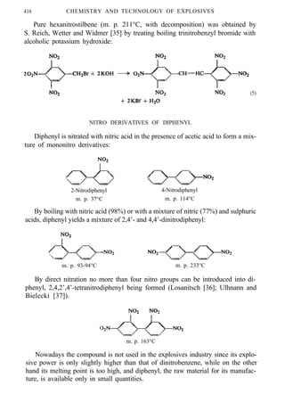 416 CHEMISTRY AND TECHNOLOGY OF EXPLOSIVES
Pure hexanitrostilbene (m. p. 211°C, with decomposition) was obtained by
S. Reich, Wetter and Widmer [35] by treating boiling trinitrobenzyl bromide with
alcoholic potassium hydroxide:
(5)
NITRO DERIVATIVES OF DIPHENYL
Diphenyl is nitrated with nitric acid in the presence of acetic acid to form a mix-
ture of mononitro derivatives:
2-Nitrodiphenyl 4-Nitrodiphenyl
m. p. 37°C m. p. 114°C
By boiling with nitric acid (98%) or with a mixture of nitric (77%) and sulphuric
acids, diphenyl yields a mixture of 2,4’- and 4,4’-dinitrodiphenyl:
m. p. 93-94°C m. p. 233°C
By direct nitration no more than four nitro groups can be introduced into di-
phenyl, 2,4,2’,4’-tetranitrodiphenyl being formed (Losanitsch [36]; Ulhnann and
Bielecki [37]).
m. p. 163°C
Nowadays the compound is not used in the explosives industry since its explo-
sive power is only slightly higher than that of dinitrobenzene, while on the other
hand its melting point is too high, and diphenyl, the raw material for its manufac-
ture, is available only in small quantities.
 