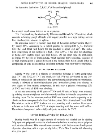 NITRO DERIVATIVES OF HIGHER BENZENE HOMOLOGUES
Its hexanitro derivative: 2,4,6,2’,4’,6’-hexanitrodiphenyl
417
m. p. 238°C
has evoked much more interest as an explosive.
The compound may be obtained by Ullmann and Bielecki’s [37] method, which
consists in heating picryl chloride with copper powder in a high boiling solvent
like nitrobenzene, toluene or xylene.
Its explosive power is higher than that of hexanitro-diphenylamine (hexyl)
by nearly 10%. According to a patent granted to Sprengstoff A. G. Carbonit
[38] the lead block test figure for the product is about 360 cm3
. The initia-
tion temperature of the explosive is high - over 320°C. It has also the advantage
of being only slightly toxic (less than hexyl). On the other hand its application
is limited by the cost of manufacture, which requires picryl chloride. Because of
its high melting point it cannot be used in the molten state. So it should either be
compressed or used as an additive in fusible mixtures with other nitro compounds.
NITRATION OF MIXTURES
During World War II a method of preparing mixtures of nitro compounds
(e.g. TNT and TNX, or TNT and tetryl, see Vol. IV) was developed by the Ger-
mans. It consisted in the nitration of the corresponding lower nitrated compounds,
namely a mixture of mononitrotoluenes plus mononitroxylenes was nitrated in
two stages to form trinitro compounds. In this way a product containing 20%
of TNX and 80% of TNT was obtained.
A mixture consisting of 45 parts of TNX and 50 parts of tetryl was prepared
by mixing mononitroxylenes and dinitromethylaniline in suitable proportions and
nitrating them. To the nitration product TNT was added in such a quantity as to
obtain a mixture composed of 45% of trinitroxylene, 50% of tetryl and 5% of TNT.
The mixture melts at 80°C; it does not need washing with a sodium bicarbonate
solution, as is the case with TNT. A simple washing with hot water will suffice.
The mixture has proved to be a fully adequate substitute for TNT.
NITRO DERIVATIVES OF POLYMERS
During World War II a large amount of research was carried out in seeking
fully synthetic polymeric materials which could substitute a semi-synthetic polymer
such as nitrocellulose. This research was connected with the immense development
of plastics chemistry, which began shortly before World War II and is still advancing
at a great pace.
 