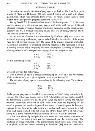 418 CHEMISTRY AND TECHNOLOGY OF EXPLOSIVES
NITROPOLYSTYRENE
Investigations on the nitration of polystyrene go back to 1845, to the experi-
ments of Blyth and Hofmann [39], who reacted boiling nitric acid with glassy
polystyrene, which was obtained from styrene of natural origin, namely from
Styrax resin. The product prepared contained 10.6% of N.
During World War II several authors resumed the investigations. G. B. Bachman
and his co-workers [40] nitrated polystyrene with nitric acid (sp. gr. 1.50) and
obtained products of various degrees of nitration depending on the nitration tem-
perature: at 50°C a product containing 10.0% of N was obtained, while at 150°C
the product contained 11.2% of N.
A vast amount of research was carried out by Zenftman [41], who proved the
action of a nitrating acid on polystyrene to be limited to the nitration of the super-
ficial layer of polymer granules only. The inside of the granules remained unaffected.
A necessary condition for obtaining complete nitration of the substance is to use
a nitrating mixture which completely dissolves the polymer. According to Zenftman,
nitrating mixtures of a composition ranging from the anhydrous one:
HNO3
H2SO4
to that containing water:
HNO3
H2SO4
H2O
are good solvents for polystyrene.
76%
12%
12%
II
With a mixture of type I, a product containing up to 14.4% of N can be obtained,
while a mixture of type II gives a product with about 9.4% of N.
The nitration of polystyrene is carried out in the following way. To a mixture
containing
HNO3 73%
H2SO4 26.5%
H2O 0.5%
finely ground polystyrene is added, a temperature of 18°C being maintained by
cooling. The polystyrene to acid ratio is 1:20. After all the polymer has been added,
the temperature is allowed to rise to 20°C. After one hour’s stirring the polymer
becomes completely dissolved in acid. After 4 hr from the beginning of the
nitration process the solution is poured into water. Nitropolystyrene is then pre-
cipitated in the form of threads, which are washed with water, ground in a ball
drum and again washed with hot water (90-95°C). From 100 g of polystyrene
nearly 33 g of the nitrated product containing 13.4% of N can be obtained.
It has been shown by analysis that even under the most severe conditions of
nitration only two nitro groups can be introduced into the benzene ring. The
oxidation of nitropolystyrene to the corresponding nitrobenzoic acid (with MnO2
in sulphuric acid) has shown, according to Zenftman [41], that the substitution
 