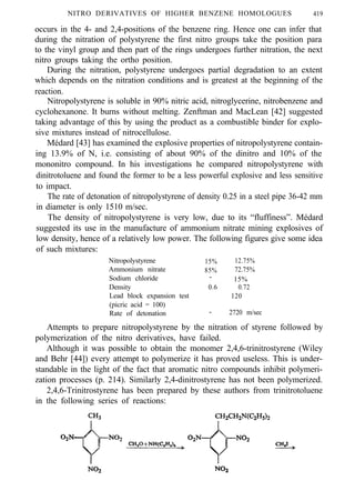 NITRO DERIVATIVES OF HIGHER BENZENE HOMOLOGUES 419
occurs in the 4- and 2,4-positions of the benzene ring. Hence one can infer that
during the nitration of polystyrene the first nitro groups take the position para
to the vinyl group and then part of the rings undergoes further nitration, the next
nitro groups taking the ortho position.
During the nitration, polystyrene undergoes partial degradation to an extent
which depends on the nitration conditions and is greatest at the beginning of the
reaction.
Nitropolystyrene is soluble in 90% nitric acid, nitroglycerine, nitrobenzene and
cyclohexanone. It burns without melting. Zenftman and MacLean [42] suggested
taking advantage of this by using the product as a combustible binder for explo-
sive mixtures instead of nitrocellulose.
Médard [43] has examined the explosive properties of nitropolystyrene contain-
ing 13.9% of N, i.e. consisting of about 90% of the dinitro and 10% of the
mononitro compound. In his investigations he compared nitropolystyrene with
dinitrotoluene and found the former to be a less powerful explosive and less sensitive
to impact.
The rate of detonation of nitropolystyrene of density 0.25 in a steel pipe 36-42 mm
in diameter is only 1510 m/sec.
The density of nitropolystyrene is very low, due to its “fluffiness”. Médard
suggested its use in the manufacture of ammonium nitrate mining explosives of
low density, hence of a relatively low power. The following figures give some idea
of such mixtures:
Nitropolystyrene 15% 12.75%
Ammonium nitrate 85% 72.75%
Sodium chloride - 15%
Density 0.6 0.72
Lead block expansion test 120
(picric acid = 100)
Rate of detonation - 2720 m/sec
Attempts to prepare nitropolystyrene by the nitration of styrene followed by
polymerization of the nitro derivatives, have failed.
Although it was possible to obtain the monomer 2,4,6-trinitrostyrene (Wiley
and Behr [44]) every attempt to polymerize it has proved useless. This is under-
standable in the light of the fact that aromatic nitro compounds inhibit polymeri-
zation processes (p. 214). Similarly 2,4-dinitrostyrene has not been polymerized.
2,4,6-Trinitrostyrene has been prepared by these authors from trinitrotoluene
in the following series of reactions:
 