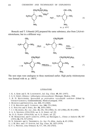 420 CHEMISTRY AND TECHNOLOGY OF EXPLOSIVES
(6)
m. p. 65°C
Bonecki and T. Urbanski [45] prepared the same substance, also from 2,4,6-tri-
nitrotoluene, but in a different way:
(7)
The next steps were analogous to those mentioned earlier. High purity trinitrostyrene
was formed with m. p. 140°C.
LITERATURE
1. K. A. KOBE and E. M. LANGWORTHY, Ind. Eng. Chem. 49, 801 (1957).
2. A. G. GORST, Khimiya i tekhnologiya nitrosoyedinenii, Oborongiz, Moskva, 1940.
3. B. D. KRAVCHINSKII, Spravochnik po proizvodstvu vzryvchatykh veshchestv (Edited by
USHAKOV-LEBEDEV), Goskhimtekhizdat, Moskva-Leningrad, 1934.
4. BUSSENIUS and EISENSTÜCK, Ann. 113, 151 (1860).
5. F. K. BEILSTEIN and E. LUHMANN, Ann. 144, 274 (1864).
6. E. NOELTING and S. FOREL, Ber. 18, 2670 (1885).
7. J. J. BLANKSMA, Rec. trav. chim. 21, 256, 336 (1902); 25, 165 (1906); 27, 98 (1909).
8. A. A. SOLONINA (1914-1918), see A. G. GORST, ref. [2].
8a. O. G. FILIPOV (1914-1918), see A. G. GORST, ref. [2].
9. M. MARQUEYROL and P. LORIETTE, (1915), see Desvergnes L., Chimie et Industrie 25, 507
(1931); 26, 278, 527 (1932).
10. N. JEPREMOV and A. TIKHOMROVA, Izv. Inst. Fiz.-Khim. Analiza 4, 65 (1928).
11. J. M. BELL and J. P. SAWYER, Ind. Eng. Chem. 11, 1025 (1919).
12. F. L. PRENTISS, Army Ordnance 4, 117, 184, 242 (1923).
 