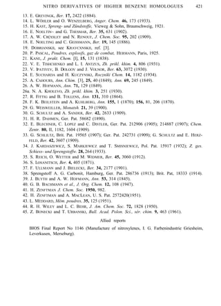 NITRO DERIVATIVES OF HIGHER BENZENE HOMOLOGUES 421
13. E. GREVINGK, Ber. 17, 2422 (1884).
14. L. WÖHLER and O. WENZELBERG, Anger. Chem. 46, 173 (1933).
15. H. KAST, Spreng- und Zündstoffe, Vieweg & Sohn, Braunschweig, 1921.
16. E. NOELTIN~ and G. THESMAR, Ber. 35, 631 (1902).
17. A. W. CR(XSLEY and N. RENOUF, J. Chem. Soc. 95, 202 (1909).
18. E. NOELTING and C. GEISSMANN, Ber. 19, 145 (1886).
19. DOBRIANSKII, see KRAVCXNSKII, ref. [3].
20. P. PASCAL, Poudres, explosifs, gaz de combat, HERMANN, Paris, 1925.
21. KANE, J. prakt. Chem. [l], 15, 131 (1838).
22. V. E. TISHCHENKO and L. I. ANTZUS, Zh. prikl. khim. 4, 806 (1931).
23. V. IPATIYEV, B. DOLGOV and J. VOLNOR, Ber. 63, 3072 (1930).
24. E. SUCHARDA and H. KUCZYNSKI, Roczniki Chem. 14, 1182 (1934).
25. A. CAHOURS, Ann. Chim. [3], 25, 40 (1849); Ann. 69, 245 (1849).
26. A. W. HOFMANN, Ann. 71, 129 (1849).
26a. N. A. KHOLEVO, Zh. prikl. khim. 3, 251 (1930).
27. R. FITTIG and B. TOLLENS, Ann. 131, 310 (1864).
28. F. K. BEILSTEIN and A. KUHLBERG, Ann. 155, 1 (1870); 156, 81, 206 (1870).
29. G. WEISWEILLER, Monatsh. 21, 39 (1900).
30. G. SCHULTZ and A. SANDER, Ber. 42, 2633 (1909).
31. H. R. DAHMEN, Ger. Pat. 58682 (1890).
32. E. BLECHNER, C. LOPEZ and C. DISTLER, Ger. Pat. 212906 (1905); 214887 (1907); Chem.
Zentr. 80, II, 1182, 1604 (1909).
33. G. SCHLILTZ, Brit. Pat. 19565 (1907); Ger. Pat. 242731 (1909); G. SCHULTZ and E. HERZ-
FELD, Ber. 42, 3607 (1909).
34. J. KARDASZEWICZ, S. MARKJEWICZ and T. SMISNIEWICZ, Pol. Pat. 15917 (1932); Z. ges.
Schiess- und Sprengstoffw. 28, 264 (1933).
35. S. REICH, O. WETTER and M. WIDMER, Ber. 45, 3060 (1912).
36. S. LOSANITSCH, Ber. 4, 405 (1871).
37. F. ULLMANN and J. BIELECKI, Ber. 34, 2177 (1901).
38. Sprengstoff A. G. Carbonit, Hamburg, Ger. Pat. 286736 (1913); Brit. Pat, 18333 (1914).
39. J. BLYTH and A. W. HOFMANN, Ann. 53, 314 (1845).
40. G. B. BACHMANN et al., J. Org. Chem. 12, 108 (1947).
41. H. ZENFTMAN J. Chem. Soc. 1950, 982.
42. H. ZENFTMAN and A. MACLEAN, U. S. Pat. 2572420(1951).
43. L. MÉDDARD, Mém. poudres, 35, 125 (1951).
44. R. H. WILEY and L. C. BEHR, J. Am. Chem. Soc. 72, 1828 (1950).
45. Z. BONECKI and T. URBANSKI, Bull. Acad. Polon. Sci., sér. chim. 9, 463 (1961).
Allied reports
BIOS Final Report No 1146 (Manufacture of nitroxylenes, I. G. Farbenindustrie Griesheim,
Leverkusen, Merseburg).
 