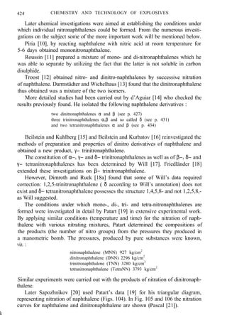 424 CHEMISTRY AND TECHNOLOGY OF EXPLOSIVES
Later chemical investigations were aimed at establishing the conditions under
which individual nitronaphthalenes could be formed. From the numerous investi-
gations on the subject some of the more important work will be mentioned below.
Piria [10], by reacting naphthalene with nitric acid at room temperature for
5-6 days obtained mononitronaphthalene.
Roussin [11] prepared a mixture of mono- and di-nitronaphthalenes which he
was able to separate by utilizing the fact that the latter is not soluble in carbon
disulphide.
Troost [12] obtained nitro- and dinitro-naphthalenes by successive nitration
of naphthalene. Darmstädter and Wichelhaus [13] found that the dinitronaphthalene
thus obtained was a mixture of the two isomers.
More detailed studies had been carried out by d’Aguiar [14] who checked the
results previously found. He isolated the following naphthalene derivatives :
two dinitronaphthalenes α and β (see p. 427)
three trinitronaphthalenes α,β and so called δ (see p. 431)
and two tetranitronaphthalenes α and β (see p. 434)
Beilstein and Kuhlberg [15] and Beilstein and Kurbatov [16] reinvestigated the
methods of preparation and properties of dinitro derivatives of naphthalene and
obtained a new product, γ− trinitronaphthalene.
The constitution of α−, γ− and δ− trinitronaphthalenes as well as of β−, δ− and
γ− tetranitronaphthalenes has been determined by Will [17]. Friedländer [18]
extended these investigations on β− trinitronaphthalene.
However, Dimroth and Ruck [18a] found that some of Will’s data required
correction: 1,2,5-trinitronaphthalene ( δ according to Will’s annotation) does not
exist and δ− tetranitronaphthalene possesses the structure 1,4,5,8- and not 1,2,5,8,-
as Will suggested.
The conditions under which mono-, di-, tri- and tetra-nitronaphthalenes are
formed were investigated in detail by Patart [19] in extensive experimental work.
By applying similar conditions (temperature and time) for the nitration of naph-
thalene with various nitrating mixtures, Patart determined the compositions of
the products (the number of nitro groups) from the pressures they produced in
a manometric bomb. The pressures, produced by pure substances were known,
viz. :
nitronaphthalene (MNN) 927 kg/cm2
dinitronaphthalene (DNN) 2296 kg/cm2
trinitronaphthalene (TNN) 3280 kg/cm2
tetranitronaphthalene (TetraNN) 3793 kg/cm2
Similar experiments were carried out with the products of nitration of dinitronaph-
thalene.
Later Sapozhnikov [20] used Patart’s data [19] for his triangular diagram,
representing nitration of naphthalene (Figs. 104). In Fig. 105 and 106 the nitration
curves for naphthalene and dinitronaphthalene are shown (Pascal [21]).
k
 