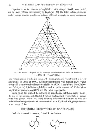 426 CHEMISTRY AND TECHNOLOGY OF EXPLOSIVES
Experiments on the nitration of naphthalene with nitrogen dioxide were carried
out by Leeds [22] and more recently by Topchiyev [23]. The latter, in his experiments
under various nitration conditions, obtained different products. At room temperature
FIG. 106. Pascal’s diagram of the nitration dinitronaphthalene-limits of formation:
I - TNN, II - TetraNN [20a].
and with an excess of nitrogen dioxide, α− nitronaphthalene was obtained in a yield
amounting to 96%; at 60°C, 1,5-dinitronaphthalene was formed (12% yield),
along with α− nitronaphthalene (80% yield). At 150°C, in addition to these (in 30%
and 36% yields) 1,8-dinitronaphthalene and a certain amount of 1,3,8-trinitro-
naphthalene were obtained (18% and 2% yields respectively).
Lantz [23a] has studied the nitration of naphthalene sulphonic acids (mono-,
di- and tri-sulphonic acids). He stated that no displacement of the sulphonic groups
with nitro groups occurs. By using nitrating concentrated mixtures he was able
to introduce nitro groups so that the number of both SO3H and NO2 groups reached
a maximum of four.
MONONITRO DERIVATIVES OF NAPHTHALENE
Both the mononitro isomers, α and β, are known:
αα
 