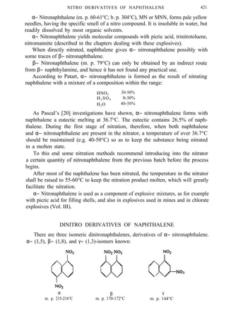 NITRO DERIVATIVES OF NAPHTHALENE 421
α− Nitronaphthalene (m. p. 60-61°C; b. p. 304°C), MN or MNN, forms pale yellow
needles, having the specific smell of a nitro compound. It is insoluble in water, but
readily dissolved by most organic solvents.
α− Nitronaphthalene yields molecular compounds with picric acid, trinitrotoluene,
nitromannite (described in the chapters dealing with these explosives).
When directly nitrated, naphthalene gives α− nitronaphthalene possibly with
some traces of β− nitronaphthalene.
β− Nitronaphthalene (m. p. 79°C) can only be obtained by an indirect route
from β− naphthylamine, and hence it has not found any practical use.
According to Patart, α− nitronaphthalene is formed as the result of nitrating
naphthalene with a mixture of a composition within the range:
HNO3
30-50%
H2 SO4 0-30%
H2O 40-50%
As Pascal’s [20] investigations have shown, α− nitronaphthalene forms with
naphthalene a eutectic melting at 36.7°C. The eutectic contains 26.5% of naph-
thalene. During the first stage of nitration, therefore, when both naphthalene
and α− nitronaphthalene are present in the nitrator, a temperature of over 36.7°C
should be maintained (e.g. 40-50°C) so as to keep the substance being nitrated
in a molten state.
To this end some nitration methods recommend introducing into the nitrator
a certain quantity of nitronaphthalene from the previous batch before the process
begins.
After most of the naphthalene has been nitrated, the temperature in the nitrator
shall be raised to 55-60°C to keep the nitration product molten, which will greatly
facilitate the nitration.
α− Nitronaphthalene is used as a component of explosive mixtures, as for example
with picric acid for filling shells, and also in explosives used in mines and in chlorate
explosives (Vol. III).
DINITRO DERIVATIVES OF NAPHTHALENE
There are three isomeric dinitronaphthalenes, derivatives of α− nitronaphthalene.
α− (1,5), β− (1,8), and γ− (1,3)-isomers known:
α
m. p. 215-216°C
β
m. p. 170-172°C
γ
m. p. 144°C
 