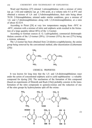 430 CHEMISTRY AND TECHNOLOGY OF EXPLOSIVES
Ward and Hawkins [27] nitrated 1-nitronaphthalene with a mixture of nitric
(sp. gr. 1.42) and sulphuric (sp. gr. 1.84) acids, at a volume ratio 4:1 at 0°C and
obtained a mixture of 1,8- and 1,5-dinitronaphthalenes, their ratio being about
70:30. 2-Nitronaphthalene, nitrated under similar conditions, gave a mixture of
1,6- and 1,7-dinitronaphthalenes along with 1,3,8-trinitronaphthalene, at a ratio
of about 42:52:9.
According to Pictet [28] at very low temperatures ranging from -50°C to
-60°C, nitration with a mixture of nitric and sulphuric acids resulted in the forma-
tion of a large quantity (about 46%) of the 1,3-isomer.
According to German sources (I. G. Ludwigshafen), commercial dinitronaph-
thalene consists of the 1,5-isomer (20%), 1,8-isomer (53%), the rest (27%) being
a resinous substance.
The 1,3-isomer has been obtained from 2,4-dinitro-a-naphthylamine, the amino
group being removed by the conventional method, after diazotization (Liebermann
[29]):
(1)
CHEMICAL PROPERTIES
It was known for long time that the 1,5- and 1,8-dinitronaphthalenes react
under the action of concentrated sulphuric acid to yield naphthazarine - a valuable
compound for dyeing [30]. The mechanism of the formation of this compound
(based on experiments of Dimroth and Ruck [18a]) probably consists in the trans-
formation of the nitro compounds to quinone-oximes and the reduction of one
of the nitro groups by hydroxylamine split off the oxime:
(2)
 