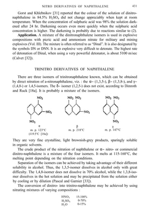 NITRO DERIVATIVES OF NAPHTHALENE 431
Gorst and Khlebnikov [31] reported that the colour of the solution of dinitro-
naphthalene in 84.5% H2SO4 did not change appreciably when kept at room
temperature. When the concentration of sulphuric acid was 98% the solution dark-
ened after 24 hr. Darkening occurs even more quickly when the sulphuric acid
concentration is higher. The darkening is probably due to reactions similar to (2).
Application. A mixture of the dinitronaphthalene isomers is used in explosive
compositions with picric acid and ammonium nitrate for military and mining
explosives (Vol. III). The mixture is often referred to as “Dinal”. It is also designated by
the symbols DN or DNN. It is an explosive very difficult to detonate. The highest rate
of detonation of Dinal, when using a very powerful detonator, is about 5100 m/sec
(Calvet [32]).
TRINITRO DERIVATIVES OF NAPHTHALENE
There are three isomers of trinitronaphthalene known, which can be obtained
by direct nitration of a-nitronaphthalene, viz. : the α− (1,3,5-), β− (1,3,8-), and γ−
(1,4,8-) or 1,4,5-isomers. The δ− isomer (1,2,5-) does not exist, according to Dimroth
and Ruck [18a]. It is probably a mixture of the isomers.
α
m. p. 123°C
(119.5°C [18a])
β
m. p. 218°C
γ
m. p. 147°C
They are very fine crystalline, light brownish-grey products, sparingly soluble
in organic solvents.
The crude product of the nitration of naphthalene or α− nitro- or commercial
dinitro-naphthalene is a mixture of the four isomers. It melts at 115-160°C, the
melting point depending on the nitration conditions.
Separation of the isomers can be achieved by taking advantage of their different
solubility in alcohol. Thus, the 1,3,5-isomer dissolves in alcohol only with great
difficulty. The 1,4,8-isomer does not dissolve in 70% alcohol, while the 1,3,8-iso-
mer dissolves in the hot solution and may be precipitated from the solution either
by cooling or by dilution (Pascal and Garnier [33]).
The conversion of dinitro- into trinitro-naphthalene may be achieved by using
nitrating mixtures of varying compositions :
HNO3 15-100%
H2SO4 0-70%
H2O 0-15%
 