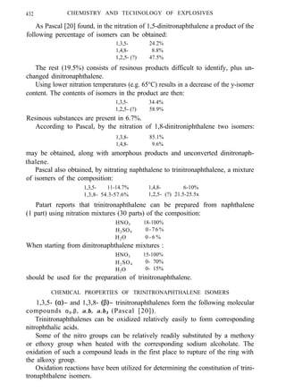 432 CHEMISTRY AND TECHNOLOGY OF EXPLOSIVES
As Pascal [20] found, in the nitration of 1,5-dinitronaphthalene a product of the
following percentage of isomers can be obtained:
1,3,5- 24.2%
1,4,8- 8.8%
1,2,5- (?) 47.5%
The rest (19.5%) consists of resinous products difficult to identify, plus un-
changed dinitronaphthalene.
Using lower nitration temperatures (e.g. 65°C) results in a decrease of the y-isomer
content. The contents of isomers in the product are then:
1,3,5- 34.4%
1,2,5- (?) 58.9%
Resinous substances are present in 6.7%.
According to Pascal, by the nitration of 1,8-dinitroniphthalene two isomers:
1,3,8- 85.1%
1,4,8- 9.6%
may be obtained, along with amorphous products and unconverted dinitronaph-
thalene.
Pascal also obtained, by nitrating naphthalene to trinitronaphthalene, a mixture
of isomers of the composition:
1,3,5- 11-14.7% 1,4,8- 6-10%
1,3,8- 54.3-57.6% 1,2,5- (?) 21.5-25.5x
Patart reports that trinitronaphthalene can be prepared from naphthalene
(1 part) using nitration mixtures (30 parts) of the composition:
HNO3 18-100%
H2SO4 0-76%
H2O 0 - 6 %
When starting from dinitronaphthalene mixtures :
HNO3 15-100%
H2SO4 0- 70%
H2O 0- 15%
should be used for the preparation of trinitronaphthalene.
CHEMICAL PROPERTIES OF TRINITRONAPHTHALENE ISOMERS
1,3,5- (α)− and 1,3,8- (β)− trinitronaphthalenes form the following molecular
compounds α3.β, α.β, α.β3 (Pascal [20]).
Trinitronaphthalenes can be oxidized relatively easily to form corresponding
nitrophthalic acids.
Some of the nitro groups can be relatively readily substituted by a methoxy
or ethoxy group when heated with the corresponding sodium alcoholate. The
oxidation of such a compound leads in the first place to rupture of the ring with
the alkoxy group.
Oxidation reactions have been utilized for determining the constitution of trini-
tronaphthalene isomers.
 