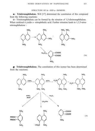 NITRO DERIVATIVES OF NAPHTHALENE 433
STRUCTURE OF α− AND γ− ISOMERS
α−α− Trinitronaphthalene. Will [17] determined the constitution of this compound
from the following reactions:
α− Trinitronaphthalene can be formed by the nitration of 1,5-dinitronaphthalene.
When oxidized it yields o- nitrophthalic acid. Further nitration leads to 1,3,5-tetra-
nitronaphthalene :
.
(3a)
γ−γ− Trinitronaphthalene. The constitution of this isomer has been determined
from the reactions:
(4)
 