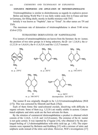 434 CHEMISTRY AND TECHNOLOGY OF EXPLOSIVES
EXPLOSIVE PROPERTIES AND APPLICATION OF TRINITRONAPHTHALENE
Trinitronaphthalene is similar to dinitrobenzene as regards its explosive power.
Before and during World War I it was fairly widely used, first in France and later
in Germany, for filling shells, mostly in fusible mixtures with TNT.
Initially it was known as “Naphtite”, later as “Trinal”. Its other names are TN and
TNN.
The maximum rate of detonation of trinitronaphthalene is about 5140 m/sec
(Calvet [32]).
TETRANITRO DERIVATIVES OF NAPHTHALENE
Five isomers of tetranitronaphthalene are known from the literature: the α− isomer,
the position of two nitro groups in it being unknown, the β− (or 1,3,6,8-), the γ−
(1,3,5,8- or 1,4,6,8-), the 6- (1,4,5,8-) and the 1,3,5,7-isomers:
α β γ
m. p. 259°C m. p. 203°C m. p, 194-195°C
δ m. p. 260°C
m. p. 340-345°C decomposition 263-265°C
The isomer δ was originally thought to be 1,2,5,8-tetranitronaphthalene (Will
[17]). This was corrected by Dimroth and Ruck [18a]).
Each of them forms fine sand-coloured crystals, dissolving with difficulty in
organic solvents. Some of them (e.g. 1,3,5,8-) are readily soluble in acetone. Concen-
trated sulphuric and nitric acids are the best solvents for them.
By the nitration of commercial dinitronaphthalene a product is obtained which
consists of the 1,3,6,8-, 1,3,5,8- and 1,4,5,8-isomers. The existence of the α− isomer
is not quite certain. It was reported by d’Aguiar [14], who obtained it by the pro-
longed boiling of 1,5-dinitronaphthalene with nitric acid (sp. gr. 1.45). The exper-
riments were repeated by Beilstein and Kuhlberg [15] with a mixture of nitric and
sulphuric acids instead of the nitric acid alone. However, Will’s investigations [17]
 