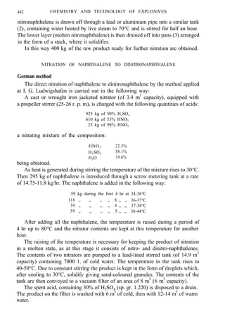 442 CHEMISTRY AND TECHNOLOGY OF EXPLOSIVES
nitronaphthalene is drawn off through a lead or aluminium pipe into a similar tank
(2), containing water heated by live steam to 70°C and is stirred for half an hour.
The lower layer (molten nitronaphthalene) is then drained off into pans (3) arranged
in the form of a stack, where it solidifies.
In this way 400 kg of the raw product ready for further nitration are obtained.
NITRATION OF NAPHTHALENE TO DINITRONAPHTHALENE
German method
The direct nitration of naphthalene to dinitronaphthalene by the method applied
at I. G. Ludwigshafen is carried out in the following way:
A cast or wrought iron jacketed nitrator (of 3.4 m3
capacity), equipped with
a propeller stirrer (25-26 r. p. m), is charged with the following quantities of acids:
925 kg of 98% H2SO4
610 kg of 53% HNO3
25 kg of 98% HNO3
a nitrating mixture of the composition:
HNO3 22.3%
H2SO4
58.1%
H2O 19.6%
being obtained.
As heat is generated during stirring the temperature of the mixture rises to 30°C.
Then 295 kg of naphthalene is introduced through a screw metering tank at a rate
of 14.75-11.8 kg/hr. The naphthalene is added in the following way:
59 kg during the first 4 hr at 34-36°C
118 ,, ,, ,, ,, 8 ,, ,, 36-37°C
59 ,, ,, ,,. ,, 4 ,, ,, 37-38°C
59 ,, ,, ,, ,, 5 ,, ,, 38-44°C
After adding all the naphthalene, the temperature is raised during a period of
4 hr up to 80°C and the nitrator contents are kept at this temperature for another
hour.
The raising of ihe temperature is necessary for keeping the product of nitration
in a molten state, as at this stage it consists of nitro- and dinitro-naphthalenes.
The contents of two nitrators are pumped to a lead-lined stirred tank (of 14.9 m3
capacity) containing 7000 1. of cold water. The temperature in the tank rises to
40-50°C. Due to constant stirring the product is kept in the form of droplets which,
after cooling to 30°C, solidify giving sand-coloured granules. The contents of the
tank are then conveyed to a vacuum filter of an area of 8 m2
(6 m3
capacity).
The spent acid, containing 30% of H2SO4 (sp. gr. 1.220) is disposed to a drain.
The product on the filter is washed with 6 m3
of cold, then with 12-14 m3
of warm
water.
 