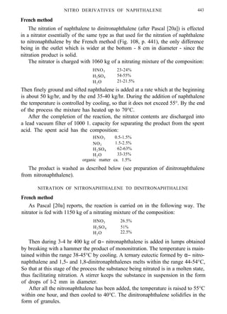 NITRO DERIVATIVES OF NAPHTHALENE 443
French method
The nitration of naphthalene to dinitronaphthalene (after Pascal [20a]) is effected
in a nitrator essentially of the same type as that used for the nitration of naphthalene
to nitronaphthalene by the French method (Fig. 108, p. 441), the only difference
being in the outlet which is wider at the bottom - 8 cm in diameter - since the
nitration product is solid.
The nitrator is charged with 1060 kg of a nitrating mixture of the composition:
HNO3 23-24%
H2SO4 54-55%
H2O 21-21.5%
Then finely ground and sifted naphthalene is added at a rate which at the beginning
is about 50 kg/hr, and by the end 35-40 kg/hr. During the addition of naphthalene
the temperature is controlled by cooling, so that it does not exceed 55°. By the end
of the process the mixture has heated up to 70°C.
After the completion of the reaction, the nitrator contents are discharged into
a lead vacuum filter of 1000 1. capacity for separating the product from the spent
acid. The spent acid has the composition:
HNO3 0.5-1.5%
NO2 1.5-2.5%
H2SO4 62-63%
H2O 33-35%
organic matter ca. 1.5%
The product is washed as described below (see preparation of dinitronaphthalene
from nitronaphthalene).
NITRATION OF NITRONAPHTHALENE TO DINITRONAPHTHALENE
French method
As Pascal [20a] reports, the reaction is carried on in the following way. The
nitrator is fed with 1150 kg of a nitrating mixture of the composition:
HNO3 26.5%
H2SO4 51%
H2O 22.5%
Then during 3-4 hr 400 kg of α− nitronaphthalene is added in lumps obtained
by breaking with a hammer the product of mononitration. The temperature is main-
tained within the range 38-45°C by cooling. A ternary eutectic formed by α− nitro-
naphthalene and 1,5- and 1,8-dinitronaphthalenes melts within the range 44-54°C,
So that at this stage of the process the substance being nitrated is in a molten state,
thus facilitating nitration. A stirrer keeps the substance in suspension in the form
of drops of l-2 mm in diameter.
After all the nitronaphthalene has been added, the temperature is raised to 55°C
within one hour, and then cooled to 40°C. The dinitronaphthalene solidifies in the
form of granules.
 
