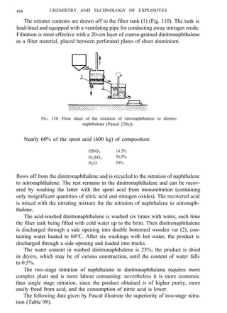 444 CHEMISTRY AND TECHNOLOGY OF EXPLOSIVES
The nitrator contents are drawn off to the filter tank (1) (Fig. 110). The tank is
lead-lined and equipped with a ventilating pipe for conducting away nitrogen oxide.
Filtration is most effective with a 20-cm layer of coarse-grained dinitronaphthalene
as a filter material, placed between perforated plates of sheet aluminium.
FIG. 110. Flow sheet of the nitration of nitronaphthalene to dinitro-
naphthalene (Pascal [20a]).
Nearly 60% of the spent acid (600 kg) of composition:
HNO3 14.5%
H2SO4 56.5%
H2O 29%
flows off from the dinitronaphthalene and is recycled to the nitration of naphthalene
to nitronaphthalene. The rest remains in the dinitronaphthalene and can be recov-
ered by washing the latter with the spent acid from mononitration (containing
only insignificant quantities of nitric acid and nitrogen oxides). The recovered acid
is mixed with the nitrating mixture for the nitration of naphthalene to nitronaph-
thalene.
The acid-washed dinitronaphthalene is washed six times with water, each time
the filter tank being filled with cold water up to the brim. Then dinitronaphthalene
is discharged through a side opening into double bottomed wooden vat (2), con-
taining water heated to 60°C. After six washings with hot water, the product is
discharged through a side opening and loaded into trucks.
The water content in washed dinitronaphthalene is 25%; the product is dried
in dryers, which may be of various construction, until the content of water falls
to 0.5%.
The two-stage nitration of naphthalene to dinitronaphthalene requires more
complex plant and is more labour consuming: nevertheless it is more economic
than single stage nitration, since the product obtained is of higher purity, more
easily freed from acid, and the consumption of nitric acid is lower.
The following data given by Pascal illustrate the superiority of two-stage nitra-
tion (Table 98).
 