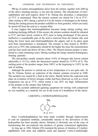 446 CHEMISTRY AND TECHNOLOGY OF EXPLOSIVES
900 kg of molten nitronaphthalene direct from the nitrator, together with 2600 kg
of the above nitrating mixture, is run into the nitrator. The introduction of nitro-
naphthalene and acid requires about 8 hr. During this procedure a temperature
of 57°C is maintained. Then the nitrator contents are stirred for 2 hr at 57°C.
After cooling to 40°C during a period of 4 hr the nitrator is discharged at the bottom.
During the cooling process the product solidifies to form granules, which can easily
be atered off from the acid on a vacuum filter.
It may happen that trinitronaphthalene becomes lumpy during cooling, thus
rendering discharge difficult. If this occurs, the nitrator contents should be reheated
to 57°C and then slowly cooled to 45°C prior to being discharged. If this proves
ineffective a considerable part of the acid is removed from the nitrator (the acid
being the lower layer and trinitronaphthalene the upper), and in its place spent
acid from mononitration is introduced. The mixture is then heated to 50-60°C
and even to 70°C (the temperature should be the higher the more the mononitration
acid has been used) and drawn off into a filter. The filtered nitration product is trans-
ferred to a tank containing water. During washing the lumpy material disintegrates,
forming granules.
The end product usually contains about 15.6% of nitrogen (the lowest content
admissible is 15.1%), while the theoretical content should be 15.97% of N. The
melting point of the product ranges from 108°C at the beginning to 124°C by the
end of melting.
Although the process is carried out at low temperature it is not quite safe. At
the St. Chamas factory an explosion of the nitrator contents occurred in 1940.
The accident was caused by a fault in the stirrer. Shortly before the explosion took
place an evolution of brown nitrogen oxides had been observed, as well as a local
temperature rise up to 77°C, which meant it was 20°C too high. Inflammation
of the product in the nitrator then followed.
After the accident additional agitating equipment for mixing with compressed
air was installed, as a stand-by for use in the event of a breakdown of the stirrer.
2-METHYL-1-NITRONAPHTHALENE
m. p. 81°C
Since 2-methylnaphthalene has been made available through improvements
in coal tar separation methods, considerable interest in the derivatives of this
hydrocarbon has been recently shown. Nitration is obviously one of the ways of
transforming this raw-material into products of greater commercial application.
As long ago as 1884, Schulze [38] examined the process of nitration of 2-methyl-
naphthalene with nitric and sulphuric acids and reported 1-nitro-2-methylnaph-
 