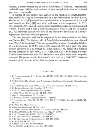 NITRO DERIVATIVES OF NAPHTHALENE 441
thalene, a dinitro-product and an oil as the products of nitration. Medinaveitia
and de Buruaga [39] also used a mixture of nitric and sulphuric acids and obtained
polynitro compounds.
A number of other authors have carried out the nitration of 2-methylnaphtha-
lene, mainly as a step in the preparation of a new intermediate for dyes. Lesser,
Glasser and Aczel [40] nitrated 2-methylnaphthalene in the presence of acetic acid
and Vessely and Kapp [41] used nitric acid alone at low temperature (5-15°C).
They obtained a 58% yield of 1-nitro-2-methylnaphthalene and an oil which contained
4-Nitro-, 6-nitro- and 8-nitro-2-methylnaphthalenes. Vessely and his co-workers
[42, 43] identified qualitatively most of the mononitro derivatives of 2-methyl-
naphthalene and their reduction products.
The most extensive work on the subject so far has been carried out by Brink
and Shrieve [44]. The highest yield of 2-methyl-1-nitronaphthalene they obtained
was 57% of the theoretical. This was produced by nitrating 2-methylnaphthalene
at low temperatures (0-30°C) with a 70% excess of 70% nitric acid. The other
isomers appeared as a by-product oil. When using a 15% excess of a nitrating
mixture composed of 25% HNO3, 55% H2SO4 and 20% H2O the yield of l-nitro-
2-methylnaphthalene was also 57%. Dinitration took place when acetic anhydride
was used. The product was in the form of a solid with m. p. 209-213°C. No deter-
mination of the structure of the dinitroproducts was carried out.
LITERATURE
1. H. E. ARMSTRONG and W. P. WYNNE, Ber. 25, 226 (1892); 32, 1136 3189 (1899); Ann. 361,
170 (1908).
2. N. DONALDSON, The Chemistry and Technology of Naphthalene Compounds, Arnold, London,
1958.
3. H. H.-HODGKIN and E. R. WARD, J. Soc. Dyers and Colourists 63, 141 (1947).
4. W. LENZE, Jahresber. Mil. Vers-Amts. 2, 7 (1895).
5. A. FRANK, Beitr. Augenheilkunde 31, 93 (1898).
6. HANKE, Wiener Klin. Wochenschr. 12, 275 (1899).
7. SILEX, Z. Augenheilkunde. 5, 178 (1902).
8. L. CASPAR, Klin. Mbl. Augenheilkunde 59, 112 (1913).
9. A. LAURENT, Ann. Chim. [2], 59, 376 (1835); [3], 3, 195 (1842); Ann. 41, 98 (1842); 43,
200 (1842).
10. R. PIRIA, Ann. 78, 31 (1851).
11. Z. ROUSSIN, Compt. rend. 52, 796 (1861).
12. L. TROOST, Bull. soc. chim. France 3, 75 (1861); Jahresber. 1861, 644.
13. L. DARMSTÄDTER and H. WICHELHAUS, Ann. 152, 301 (1899).
14. A. A. D’AGUIAR, Ber. 2, 220 (1869); 5, 370 (1872).
15. F. K. BEILSTEIN and A. KIJHLBERG, Ann. 169, 81 (1873).
16. F. K. BEILSTEIN and A. KURBATOV, Ann. 202, 217 (1880).
17. W. WILL, Ber. 28, 367 (1895).
18. P. FRIEDLÄNDER, Ber. 32: 3531 (1899).
18a. O. DIMROTH and F. RUCK, Ann. 446, 123 (1925).
 