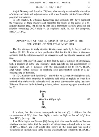 NITRATION AND NITRATING AGENTS 33
H3NO3
2+
-> NO2
+
+ H3O+
(16)
Krejci, Novotny and Ruzicka [79] have also recently examined the viscosities
of mixtures of nitric and sulphuric acids with water from the point of view of their
practical importance.
In 1961 Hackel, T. Urbanski, Kutkiewicz and Sterninski [80] have examined
the viscosities of these mixtures and presented the results as the curves of a tri-
angular diagram (Fig. 15). It can be seen that a maximum viscosity exists for the
solution containing 20-25 mole % of sulphuric acid, i.e. for the compound
(HNO3)3.H2SO4.
APPLICATION OF KINETIC STUDIES TO ELUCIDATE THE
STRUCTURE OF NITRATING MIXTURES
The first attempts to study nitration kinetics were made by L. Meyer and co-
workers [81,82]. It was in their publication that for the first time a statement
appeared that the nitration reaction is irreversible and that its rate decreases with
time.
Martinsen [83] observed already in 1905 that the rate of nitration of nitrobenzene
with a mixture of nitric and sulphuric acids depends on the concentration of
sulphuric acid, viz. it increases with the concentration up to 88.7% H2SO4,
after which further increase in sulphuric acid concentration results in a de-
creasing rate of nitration.
In 1924, Klemenc and Schöller [34] stated that m- xylene-2,6-disulphonic acid
is nitrated with nitric anhydride in sulphuric acid twice as rapidly as when it is
nitrated with nitric acid in sulphuric acid, the molar concentration being the same.
This was illustrated in the following scheme, where the nitrating agent was denoted
by X:
(42)
It is clear, that the scheme corresponds to the eqn. (5). It follows that the
concentration of NO2
+
ions from N2O5 is twice as high as that of NO2
+
ions
from HNO3 (see eqn. 19).
J. A. Hetherington and Masson [84], basing their views on the studies of benzene
nitration kinetics, stated that the reaction of nitrobenzene nitrated with a mixture
of HNO3, H2SO4 and H2O would stop before all the nitric acid was used if
the amount of sulphuric acid in the mixture was insufficient to form the H2SO4.H2O
 