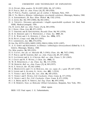 448 CHEMISTRY AND TECHNOLOGY OF EXPLOSIVES
19. G. PATART, Mém. poudres. 9, 38 (1897-1898); 11, 147 (1901).
20. P. PASCAL, Bull. soc. chim. France [4], 27, 388 (1920).
20a. P. PASCAL, Poudres, explosifs, gaz de combat, J. Hermann, Paris, 1925.
20b. E. Yu. ORLOVA, Khimiya i tekhnologiya vzryvchatykh veshchestv, Oborongiz, Moskva, 1960.
21. A. SAPOZHNIKHOV, Zh. Russ. Khim. Obshch. 46, 1102 (1914).
22. A. LEEDS, Ber. 13, 1993 (1880); 14, 482 (1881).
23. A. TOPCHIYEV, Nitrovaniye uglevodorodov i drugikh organicheskikh soyedinenii, Izd. Akad. Nauk
SSSR, Moskva-Leningrad, 1956.
23a. R. LANTZ, Bull. soc. chim. France. [5], 6, 280 (1930).
24. J. FRANC, Chem. Listy 49, 872 (1955).
25. T. URBANSKI and B. KWIATKOWSKI, Roczniki Chem. 14, 941 (1934).
26. H. H. HODGSON and J. S. WHITEHURST, J. Chem. Soc. 1947, 80.
27. E. R. WARD and J. G. HAWKINS, J. Chem. Soc. 1954, 1975.
28. R. PICTET, Compt. rend. 116, 815 (1893).
29. C. LIEBERMANN, Ann. 183, 274 (1876).
30. Ger. Pat. 82574 (1895); 84892 (1895); 90414 (1896); 91291 (1897).
31. A. G. GORST and KHLEBNIKOV, in Khimiya i tekhnologiya nitrosoyedinenii (Edited by A. G.
GORST), Oborongiz, Moskva, 1940.
31a. Mém. poudres. 34, 389 (1952).
32. E. CALVET, Ann. fat. sci. Marseille 15, 3 (1941); Chem. Abs. 40, 7632 (1946).
33. P. PASCAL and M. GARNIER, Bull. soc. chim. France [4], 27, 397 (1920).
34. E. LAUTEMANN and A. A. D’AGUIAR, Bull. soc. chim. France 3, 261 (1865).
35. J. CHATT and W. P. WYNNE, J. Chem. Soc. 1943, 33.
36. W. H. RINKENBACH, J. Am. Chem. Soc. 52, 115 (1930).
37. M. BADOCHE, Bull. soc. chim. France [5], 4, 549 (1937).
38. K. E. SCHULZE, Ber. 17, 842 (1884).
39. A. MEDINAVEITIA and J. S. DE BURUAGA, Ann. soc. espan. fis. y quint. 27, 647 (1929).
40. S. LESSER and A. GLASSER, G., ACZEL, Ann. 402, 1 (1914).
31. V. VESSELY and J. KAPP, Rec. trav. chim. 44, 360 (1925).
42. V. VESSELY and F. STURSA, Coll. Czechoslov. Chem. Comm. 6, 137 (1934).
43. V. VESSELY and J. PAC, Coll. Czechoslov. Chem. Comm. 2, 471 (1930).
44. J. A. BRINK and R. N. SHRIEVE, Ind. Eng. Chem. 46, 694 (1954).
35. J. D. ROBERTS, Notes on Molecular Orbital Calculations, Benjamin, New York, 1961.
Allied reports
BIOS 1152 Final report, I. G. Farbenindustrie.
 