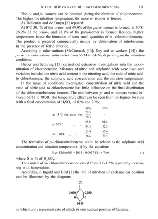 NITRO DERIVATIVES OF HALOGENOBENZENES 451
The o- and p- isomers can be obtained during the nitration of chlorobenzene.
The higher the nitration temperature, the more o- isomer is formed.
As Holleman and de Bruyn [8] reported:
At 0°C 30.1% of the ortho- and 69.9% of the para- isomer is formed, at 30°C
26.9% of the ortho-, and 73.1% of the para-isomer is formed. Besides, higher
temperatures favour the formation of some small quantities of m- chloronitrobenzene.
The product is prepared commercially mainly by chlorination of nitrobenzene
in the presence of ferric chloride.
According to other authors (McCormack [13]; Dey and co-workers [14]), the
para- to ortho- isomer ratio varies from 66/34 to 64/36, depending on the nitration-
conditions.
Bieber and Schuring [15] carried out extensive investigations into the mono-
nitration of chlorobenzene. Mixtures of nitric and sulphuric acids were used and
variables included the nitric acid content in the nitrating acid, the ratio of nitric acid
to chlorobenzene, the sulphuric acid concentration and the nitration temperature.
In the range of conditions investigated, concentration of nitric acid and the
ratio of nitric acid to chlorobenzene had little influence on the final distribution
of the chloronitrobenzene isomers. The ratio between p- and o- isomers varied be-
tween 63/37 to 70/30. The temperature effect can be seen from the figures for runs
with a final concentration of H2SO4 of 80% and 70%:
80% 70%
70.5
at -5°C the ratio was -
29.5
65.6 61.1.
at 50°C ,, ,,
34.4 32.3
at 90°C ,, ,, ,,
63.4 65.6
36.6 34.4
The formation of p- chloronitrobenzene could be related to the sulphuric acid
concentration and nitration temperature (t) by the equation:
% p- ChloroNB = [0.13 - 0.0027 S] t + 70.6 (1)
where S is % of H2SO4.
The content of m- chloronitrobenzene varied from 0 to 1.5% apparently increas-
ing with temperature.
According to Ingold and Bird [2] the rate of nitration of each nuclear position
can be illustrated by the diagram:
in which unity represents rate of attack on one nuclear position of benzene.
 