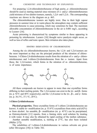459 CHEMISTRY AND TECHNOLOGY OF EXPLOSIVES
For preparing 1,2,4-chlorodinitrobenzene of high purity, p- chloronitrobenzene
should be used as starting material since mixtures of o- and p- chloronitrobenzenes
yield mixtures of two dinitro-isomers, namely, 1,2,6- and 1,2,4,-. The corresponding
reactions are shown in the diagram on p. 465.
The chloronitrobenzene isomers are highly toxic. Due to their high vapour
pressures in summer time or in warm places the atmosphere may contain sufficient
chloronitrobenzene to cause poisoning, which may sometimes be fatal. The maximum
allowable concentration of chloronitrobenzene in the air is 0.001 mg/l., according
to Lazarev [16].
Acute poisoning is characterized by symptoms similar to those appearing in
poisoning by nitrobenzene. Lazarev [16] thought nerve paralysis might occur, as
well as loss of reflex and tonic spasm. Skin irritation also takes place.
DINITRO DERIVATIVES OF CHLOROBENZENE
Among the six chlorodinitrobenzenes known, the 1,2,4- and 1,2,6-isomers are
the most important as they are the principal products of the nitration of chloro-
benzene. 1-Chloro-2,4-dinitrobenzene results from the nitration of o- and p- chloro-
nitrobenzenes and 1-chloro-2,6-dinitrobenzene from the o- isomer. Apart from
these, the 1,3,4-isomer, which forms in the nitration of m- chloronitrobenzene,
is of some importance.
All these compounds are known to appear in more than one crystalline forms
differing in their melting points. The 1,2,6-isomer can exist in the α− and β− forms
(m. p. 92°C and 40°C respectively), and the 1,3,4-isomer in the α−, β−, and γ− forms
(m. p. 36.3°C, 37.1°C, 28°C).
1-Chloro-2,4-dinitrobenzene
Physical properties. Three crystalline forms of 1-chloro 2,4-dinitrobenzene are
known. A stable α− modification (m. p. 53.4°C) crystallizes from nitric acid (62%)
or from alcohol. An unstable, β− modification (m. p. 43°C) can be precipitated,
as Ostromyslenskii [11] reports, from a fuming nitric acid solution by treating
it with water. It may also be obtained by rapid cooling of the molten substance.
Another unstable modification, γ, melting at 27°C, has also been isolated
(Müller [17]).
The solubilities of 1-chloro-2,4-dinitrobenzene in various solvents are given
(after Dévergnes [18]) in Table 102.
 