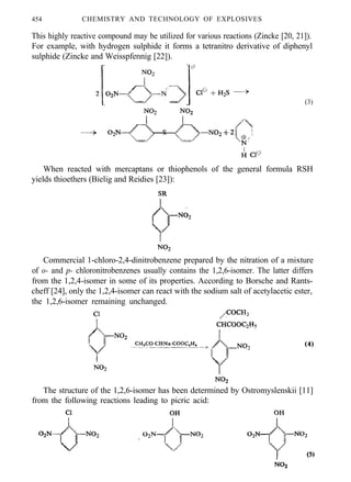454 CHEMISTRY AND TECHNOLOGY OF EXPLOSIVES
This highly reactive compound may be utilized for various reactions (Zincke [20, 21]).
For example, with hydrogen sulphide it forms a tetranitro derivative of diphenyl
sulphide (Zincke and Weisspfennig [22]).
(3)
When reacted with mercaptans or thiophenols of the general formula RSH
yields thioethers (Bielig and Reidies [23]):
Commercial 1-chloro-2,4-dinitrobenzene prepared by the nitration of a mixture
of o- and p- chloronitrobenzenes usually contains the 1,2,6-isomer. The latter differs
from the 1,2,4-isomer in some of its properties. According to Borsche and Rants-
cheff [24], only the 1,2,4-isomer can react with the sodium salt of acetylacetic ester,
the 1,2,6-isomer remaining unchanged.
(4)
The structure of the 1,2,6-isomer has been determined by Ostromyslenskii [11]
from the following reactions leading to picric acid:
 