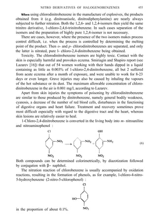 NITRO DERIVATIVES OF HALOGENOBENZENES 455
When using chlorodinitrobenzene in the manufacture of explosives, the products
obtained from it (e.g. dinitroanisole, dinitrodiphenylamine) are nearly always
subjected to further nitration. Both the 1,2,6- and 1,2,4-isomers then yield the same
trinitro derivative, 1-chloro-2,4,6-trinitrobenzene. In such cases separation of the
isomers and the preparation of highly pure 1,2,4-isomer is not necessary.
There are cases, however, where the presence of the two isomers makes process
control difficult, i.e. when the process is controlled by determining the melting
point of the product. Then o- and p- chlorodinitrobenzenes are separated, and only
the latter is nitrated, pure l- chloro-2,4-dinitrobenzene being obtained.
Toxicity. The chlorodinitrobenzene isomers are highly toxic. Contact with the
skin is especially harmful and provokes eczema. Smiriagin and Shapiro report (see
Lazarev [16]) that out of 54 women working with their hands dipped in a liquid
containing as little as 0.003% of 1-chloro-2,4-dinitrobenzene, all but 2 suffered
from acute eczema after a month of exposure, and were unable to work for 8-23
days or even longer. Grave injuries may also be caused by inhaling the vapours
of the hot substance or its dust. The maximum allowable concentration of chloro-
dinitrobenzene in the air is 0.001 mg/l, according to Lazarev.
Apart from skin injuries the symptoms of poisoning by chlorodinitrobenzene
are similar to those produced by dinitrobenzene, namely general bodily weakness,
cyanosis, a decrease of the number of red blood cells, disturbances in the functioning
of digestive organs and heart failure. Treatment and recovery sometimes prove
most difficult especially with regard to the digestive tract and the heart, whereas
skin lesions are relatively easier to heal.
1-Chloro-2,4-dinitrobenzene is converted in the living body into m- nitroaniline
and nitroaminophenol :
(6)
Both compounds can be determined colorimetrically, by diazotization followed
by conjugation with β− naphthol.
The nitration reaction of chlorobenzene is usually accompanied by oxidation
reactions, resulting in the formation of phenols, as for example, l-chloro-4-nitro-
5-hydroxybenzene (2-nitro-5-chlorophenol) :
in the proportion of about 0.1%.
 