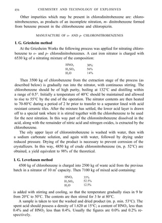 456 CHEMISTRY AND TECHNOLOGY OF EXPLOSIVES
Other impurities which may be present in chlorodinitrobenzene are: chloro-
nitrobenezenes, as products of an incomplete nitration, m- dinitrobenzene formed
from benzene present in the chlorobenzene and chloropicrin.
MANUFACTURE OF o- AND p- CHLORONITROBENZENES
I. G. Griesheim method
At the Griesheim Works the following process was applied for nitrating chloro-
benzene to o- and p- chlorodinitrobenzenes. A cast iron nitrator is charged with
6530 kg of a nitrating mixture of the composition:
HNO3 30%:
H2SO4 56%
H2O 14%
Then 3500 kg of chlorobenzene from the extraction stage of the process (as
described below) is gradually run into the nitrator, with continuous stirring. The
chlorobenzene should be of high purity, boiling at 132°C and distilling within
a range of 0.5°. Initially a temperature of 40°C should be maintained and allowed
to rise to 55°C by the end of the operation. The nitrator contents are then heated
to 70-80°C during a period of 2 hr prior to transfer to a separator lined with acid
resistant ceramic tiles. After the mixture has settled, the lower acid layer is drawn
off to a special tank where it is stirred together with the chlorobenzene to be used
for the next nitration. In this way part of the chloronitrobenzene dissolved in the
acid, along with the remainder of nitric acid and nitrogen oxides, is extracted by the
chlorobenzene.
The oily upper layer of chloronitrobenzene is washed with water, then with
a sodium carbonate solution, and again with water, followed by drying under
reduced pressure. Drying of the product is necessary to prevent corrosion of the
crystallizers. In this way, 4850 kg of crude chloronitrobenzene (m, p. 52°C) are
obtained, a yield equivalent to 98% of the theoretical.
I. G. Leverkusen method
4500 kg of chlorobenzene is charged into 2500 kg of waste acid from the previous
batch in a nitrator of 10 m3
capacity. Then 7100 kg of mixed acid containing:
HNO3 35%
H2SO4 52.5%
H2O 12.5%
is added with stirring and cooling, so that the temperature gradually rises in 9 hr
from 20°C to 50°C. The contents are then stirred for 3 hr at 80°C.
A sample is taken to test the washed and dried product (m. p. min. 53°C). The
spent acid should possess a density of 1.620 at 15°C; a content of HNO3 less than
0.4% and of HNO2 less than 0.4%. Usually the figures are 0.0% and 0.2% re-
spectively.
 