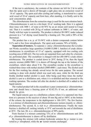 NITRO DERIVATIVES OF HALOGENOBENZENES 457
If the test is satisfactory, the contents of the nitrator are left for 3 hr to settle,
then the spent acid is drawn off through a sight glass into an extraction vessel of
10 m3
capacity. The spent acid after cooling and settling, is transferred to a spent
acid vessel of 18 m3
capacity and from here, after standing, it is finally sent to the
acid concentration plant.
The chlorobenzene from the extraction stage is used for the next nitration batch.
Chloronitrobenzene is sent to a tile-lined, 10 m3
washing tank. Here it is agitated
three times with 3000 1. of water at 60-70°C by an air stream until neutral to Congo
red. Then it is washed with 20 kg of sodium carbonate in 3000 1. of water, and
finally with hot water to neutrality. The product is dried at 90-100°C under reduced
pressure in a 7 m3
drying vessel heated by a heating coil. The yield is 98% of the
theoretical.
The product has a m. p. of 53-54°C with a dinitro compounds content below
0.1% and is free from nitrophenols. The spent acid contains 70% of H2SO4.
Separation of isomers. To separate o- and p- chloronitrobenzenes the Leverku-
sen Works crystallize large quantities (14,000-15,000 1. batches) of crude chloro-
nitrobenzene in crystallizers of 15 m3
capacity, equipped with two cooling coils
(cooling area of 600 m2). The two coils are separated from each other by a horizon-
tal, perforated plate. The crystallizer is charged with hot (80-100°C) crude chloro-
nitrobenzene. The product is cooled down to 20°C during 25 hr, then the liquid
eutectic mixture (6000-7000 1.) is drawn off through the tap at the bottom of the
crystallizer, which takes about 8 hr. The crystalline residue in the crystallizer is
washed three times with methyl alcohol (2000-4000 1. each time). The alcohol used
for the first washing has already served twice for the same purpose. The second
washing is done with alcohol which was used only once, while for the third one
freshly distilled methyl alcohol is used. After being used three times the methyl
alcohol is sent to a distillation unit, where it is re-distilled and then returned to the
washing operation. The residue left after the alcohol is distilled off is added to the
liquid eutectic.
The washed product left in the crystallizer is pure commercial p- chloronitroben-
zene and should have a freezing point of 82-82.5% If not, an additional wash
should be given.
The liquid eutectic goes to a distillation column where it is separated into frac-
tions at a pressure in the receiver of about 10 mm Hg and at 180°C at the bottom
of the column; the temperature in the dephlegmator is 100-120°C. The first fraction.
I, is a mixture of chlorobenzene and chloronitrobenzene isomers (mainly m- chloro-
nitrobenzene). The second, II, is rich in p- chloronitrobenzene. Finally the main
fraction is distilled off, melting initially at 35°C and towards the end of distillation
at 28°C. The last, III, is o- chloronitrobenzene of 90% purity.
From fraction I a mixture containing 72% of m- chloronitrobenzene and 28%
of p- chloronitrobenzene is drawn off by distillation.
By treating this mixture with sodium hydroxide solution the p- isomer is con-
verted to p- nitrophenol, while the m- isomer remains unchanged.
 