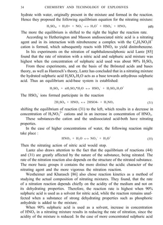 34 CHEMISTRY AND TECHNOLOGY OF EXPLOSIVES
hydrate with water, originally present in the mixture and formed in the reaction.
Hence they proposed the following equilibrium equation for the nitrating mixture:
H2SO4, + H3O+ + NO3
-
<-> H3O+
+ HSO4
-
+ HNO3 (43)
The more the equilibrium is shifted to the right the higher the reaction rate.
According to Hetherington and Masson undissociated nitric acid is a nitrating
agent and in its interaction with nitrobenzene a complex with the C6H5NO2H+
cation is formed, which subsequently reacts with HNO3 to yield dinitrobenzene.
In his experiments on the nitration of naphthalenesulphonic acid Lantz [85]
found that the rate of nitration with a nitric acid and sulphuric acid mixture was
highest when the concentration of sulphuric acid used was about 90% H2SO4
From these experiments, and on the basis of the Brönsted acids and bases
theory, as well as Hantzsch’s theory, Lantz has concluded that in a nitrating mixture
the hydrated sulphuric acid H2SO4.H2O acts as a base towards anhydrous sulphuric
acid. Thus an equilibrium acid-base system is established:
H2SO4 + nH2SO4*H2O <-> HSO4
-
+ H2SO4.H3O+
(44)
The HSO4
-
ions formed participate in the reaction
2H2SO4 + HNO3 <-> 2HSO4- + H3NO3 (31)
shifting the equilibrium of reaction (31) to the left, which results in a decrease in
concentration of H3NO3
2+
cations and in an increase in concentration of HNO3.
These substances-the cation and the undissociated acid-both have nitrating
properties.
In the case of higher concentrations of water, the following reaction might
take place :
HNO3 + H2O <-> NO3
-
+ H3O+
(35)
Then the nitrating action of nitric acid would stop.
Lantz also draws attention to the fact that the equilibrium of reactions (44)
and (31) are greatly affected by the nature of the substance, being nitrated. The
rate of the nitration reaction also depends on the structure of the nitrated substance.
The more basic groups it contains the more distinct the acidic character of the
nitrating agent and the more vigorous the nitration reaction.
Westheimer and Kharasch [86] also chose reaction kinetics as a method of
studying the actual composition of nitrating mixtures. They found, that the rate
of a nitration reaction depends chiefly on the acidity of the medium and not on
its dehydrating properties. Therefore, the reaction rate is highest when 90%
sulphuric acid is used as a solvent for nitric acid, while the reaction remains unaf-
fected when a substance of strong dehydrating properties such as phosphoric
anhydride is added to the mixture.
When 90% sulphuric acid is used as a solvent, increase in concentration
of HNO3 in a nitrating mixture results in reducing the rate of nitration, since the
acidity of the mixture is reduced. In the case of more concentrated sulphuric acid
 
