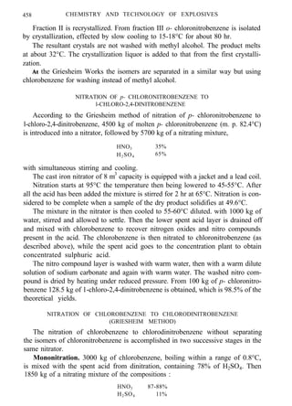 458 CHEMISTRY AND TECHNOLOGY OF EXPLOSIVES
Fraction II is recrystallized. From fraction III o- chloronitrobenzene is isolated
by crystallization, effected by slow cooling to 15-18°C for about 80 hr.
The resultant crystals are not washed with methyl alcohol. The product melts
at about 32°C. The crystallization liquor is added to that from the first crystalli-
zation.
At the Griesheim Works the isomers are separated in a similar way but using
chlorobenzene for washing instead of methyl alcohol.
NITRATION OF p- CHLORONITROBENZENE TO
l-CHLORO-2,4-DINITROBENZENE
According to the Griesheim method of nitration of p- chloronitrobenzene to
l-chloro-2,4-dinitrobenzene, 4500 kg of molten p- chloronitrobenzene (m. p. 82.4°C)
is introduced into a nitrator, followed by 5700 kg of a nitrating mixture,
HNO3 35%
H2SO4 65%
with simultaneous stirring and cooling.
The cast iron nitrator of 8 m3
capacity is equipped with a jacket and a lead coil.
Nitration starts at 95°C the temperature then being lowered to 45-55°C. After
all the acid has been added the mixture is stirred for 2 hr at 65°C. Nitration is con-
sidered to be complete when a sample of the dry product solidifies at 49.6°C.
The mixture in the nitrator is then cooled to 55-60°C diluted. with 1000 kg of
water, stirred and allowed to settle. Then the lower spent acid layer is drained off
and mixed with chlorobenzene to recover nitrogen oxides and nitro compounds
present in the acid. The chlorobenzene is then nitrated to chloronitrobenzene (as
described above), while the spent acid goes to the concentration plant to obtain
concentrated sulphuric acid.
The nitro compound layer is washed with warm water, then with a warm dilute
solution of sodium carbonate and again with warm water. The washed nitro com-
pound is dried by heating under reduced pressure. From 100 kg of p- chloronitro-
benzene 128.5 kg of 1-chloro-2,4-dinitrobenzene is obtained, which is 98.5% of the
theoretical yields.
NITRATION OF CHLOROBENZENE TO CHLORODINITROBENZENE
(GRIESHEIM METHOD)
The nitration of chlorobenzene to chlorodinitrobenzene without separating
the isomers of chloronitrobenzene is accomplished in two successive stages in the
same nitrator.
Mononitration. 3000 kg of chlorobenzene, boiling within a range of 0.8°C,
is mixed with the spent acid from dinitration, containing 78% of H2SO4. Then
1850 kg of a nitrating mixture of the compositions :
HNO3 87-88%
H2SO4 11%
 