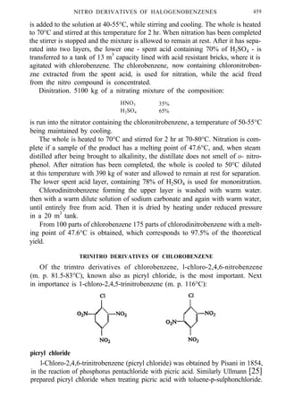 NITRO DERIVATIVES OF HALOGENOBENZENES 459
is added to the solution at 40-55°C, while stirring and cooling. The whole is heated
to 70°C and stirred at this temperature for 2 hr. When nitration has been completed
the stirrer is stopped and the mixture is allowed to remain at rest. After it has sepa-
rated into two layers, the lower one - spent acid containing 70% of H2SO4 - is
transferred to a tank of 13 m3
capacity lined with acid resistant bricks, where it is
agitated with chlorobenzene. The chlorobenzene, now containing chloronitroben-
zne extracted from the spent acid, is used for nitration, while the acid freed
from the nitro compound is concentrated.
Dinitration. 5100 kg of a nitrating mixture of the composition:
HNO3 35%
H2SO4 65%
is run into the nitrator containing the chloronitrobenzene, a temperature of 50-55°C
being maintained by cooling.
The whole is heated to 70°C and stirred for 2 hr at 70-80°C. Nitration is com-
plete if a sample of the product has a melting point of 47.6°C, and, when steam
distilled after being brought to alkalinity, the distillate does not smell of o- nitro-
phenol. After nitration has been completed, the whole is cooled to 50°C diluted
at this temperature with 390 kg of water and allowed to remain at rest for separation.
The lower spent acid layer, containing 78% of H2SO4 is used for mononitration.
Chlorodinitrobenzene forming the upper layer is washed with warm water.
then with a warm dilute solution of sodium carbonate and again with warm water,
until entirely free from acid. Then it is dried by heating under reduced pressure
in a 20 m3
tank.
From 100 parts of chlorobenzene 175 parts of chlorodinitrobenzene with a melt-
ing point of 47.6°C is obtained, which corresponds to 97.5% of the theoretical
yield.
TRINITRO DERIVATIVES OF CHLOROBENZENE
Of the trimtro derivatives of chlorobenzene, l-chloro-2,4,6-nitrobenzene
(m. p. 81.5-83°C), known also as picryl chloride, is the most important. Next
in importance is 1-chloro-2,4,5-trinitrobenzene (m. p. 116°C):
picryl chloride
l-Chloro-2,4,6-trinitrobenzene (picryl chloride) was obtained by Pisani in 1854,
in the reaction of phosphorus pentachloride with picric acid. Similarly Ullmann [25]
prepared picryl chloride when treating picric acid with toluene-p-sulphonchloride.
 