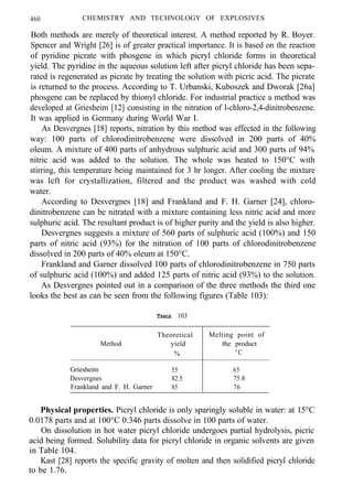 460 CHEMISTRY AND TECHNOLOGY OF EXPLOSIVES
Both methods are merely of theoretical interest. A method reported by R. Boyer.
Spencer and Wright [26] is of greater practical importance. It is based on the reaction
of pyridine picrate with phosgene in which picryl chloride forms in theoretical
yield. The pyridine in the aqueous solution left after picryl chloride has been sepa-
rated is regenerated as picrate by treating the solution with picric acid. The picrate
is returned to the process. According to T. Urbanski, Kuboszek and Dworak [26a]
phosgene can be replaced by thionyl chloride. For industrial practice a method was
developed at Griesheim [12] consisting in the nitration of l-chloro-2,4-dinitrobenzene.
It was applied in Germany during World War I.
As Desvergnes [18] reports, nitration by this method was effected in the following
way: 100 parts of chlorodinitrobenzene were dissolved in 200 parts of 40%
oleum. A mixture of 400 parts of anhydrous sulphuric acid and 300 parts of 94%
nitric acid was added to the solution. The whole was heated to 150°C with
stirring, this temperature being maintained for 3 hr longer. After cooling the mixture
was left for crystallization, filtered and the product was washed with cold
water.
According to Desvergnes [18] and Frankland and F. H. Garner [24], chloro-
dinitrobenzene can be nitrated with a mixture containing less nitric acid and more
sulphuric acid. The resultant product is of higher purity and the yield is also higher.
Desvergnes suggests a mixture of 560 parts of sulphuric acid (100%) and 150
parts of nitric acid (93%) for the nitration of 100 parts of chlorodinitrobenzene
dissolved in 200 parts of 40% oleum at 150°C.
Frankland and Garner dissolved 100 parts of chlorodinitrobenzene in 750 parts
of sulphuric acid (100%) and added 125 parts of nitric acid (93%) to the solution.
As Desvergnes pointed out in a comparison of the three methods the third one
looks the best as can be seen from the following figures (Table 103):
TABLE 103
Method
Theoretical Melting point of
yield the product
% °C
Griesheim 55 65
Desvergnes 82.5 75.8
Frankland and F. H. Garner 85 76
Physical properties. Picryl chloride is only sparingly soluble in water: at 15°C
0.0178 parts and at 100°C 0.346 parts dissolve in 100 parts of water.
On dissolution in hot water picryl chloride undergoes partial hydrolysis, picric
acid being formed. Solubility data for picryl chloride in organic solvents are given
in Table 104.
Kast [28] reports the specific gravity of molten and then solidified picryl chloride
to be 1.76.
 