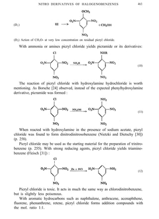 NITRO DERIVATIVES OF HALOGENOBENZENES 463
(D1)
(D2) Action of CH3O- at very low concentration on residual picryl chloride.
With ammonia or amines picryl chloride yields picramide or its derivatives:
(10)
The reaction of picryl chloride with hydroxylamine hydrochloride is worth
mentioning. As Borsche [24] observed, instead of the expected phenylhydroxylamine
derivative, picramide was formed :
(11)
When reacted with hydroxylamine in the presence of sodium acetate, picryl
chloride was found to form dinitrodinitrosobenzene (Nietzki and Dietschy [30])
(p. 258).
Picryl chloride may be used as the starting material for the preparation of trinitro-
benzene (p. 255). With strong reducing agents, picryl chloride yields triamino-
benzene (Fleisch [31]) :
(12)
Picryl chloride is toxic. It acts in much the same way as chlorodinitrobenzene,
but is slightly less poisonous.
With aromatic hydrocarbons such as naphthalene, anthracene, acenaphthene,
fluorene, phenanthrene, retene, picryl chloride forms addition compounds with
the mol. ratio 1:1.
 