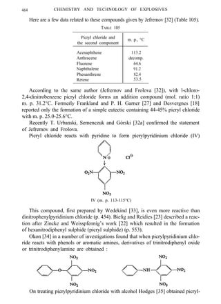 464 CHEMISTRY AND TECHNOLOGY OF EXPLOSIVES
Here are a few data related to these compounds given by Jefremov [32] (Table 105).
TABLE 105
Picryl chloride and
the second component
m. p., °C
Acenaphthene 113.2
Anthracene decomp.
Fluorene 64.6
Naphthalene 91.2
Phenanthrene 82.4
Retene 53.5
According to the same author (Jefremov and Frolova [32]), with l-chloro-
2,4-dinitrobenzene picryl chloride forms an addition compound (mol. ratio 1:1)
m. p. 31.2°C. Formerly Frankland and P. H. Garner [27] and Desvergnes [18]
reported only the formation of a simple eutectic containing 44-45% picryl chloride
with m. p. 25.0-25.6°C.
Recently T. Urbanski, Semenczuk and Górski [32a] confirmed the statement
of Jefremov and Frolova.
Picryl chloride reacts with pyridine to form picrylpyridinium chloride (IV)
IV (m. p. 113-115°C)
This compound, first prepared by Wedekind [33], is even more reactive than
dinitrophenylpyridinium chloride (p. 454). Bielig and Reidies [23] described a reac-
tion after Zincke and Weisspfennig’s work [22] which resulted in the formation
of hexanitrodiphenyl sulphide (picryl sulphide) (p. 553).
Okon [34] in a number of investigations found that when picrylpyridinium chlo-
ride reacts with phenols or aromatic amines, derivatives of trinitrodiphenyl oxide
or trinitrodiphenylamine are obtained :
On treating picrylpyridinium chloride with alcohol Hodges [35] obtained picryl-
 