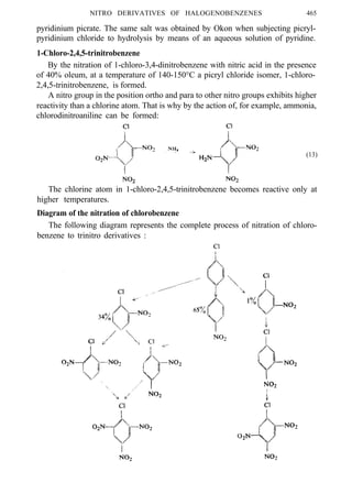 NITRO DERIVATIVES OF HALOGENOBENZENES 465
pyridinium picrate. The same salt was obtained by Okon when subjecting picryl-
pyridinium chloride to hydrolysis by means of an aqueous solution of pyridine.
1-Chloro-2,4,5-trinitrobenzene
By the nitration of 1-chloro-3,4-dinitrobenzene with nitric acid in the presence
of 40% oleum, at a temperature of 140-150°C a picryl chloride isomer, 1-chloro-
2,4,5-trinitrobenzene, is formed.
A nitro group in the position ortho and para to other nitro groups exhibits higher
reactivity than a chlorine atom. That is why by the action of, for example, ammonia,
chlorodinitroaniline can be formed:
(13)
The chlorine atom in 1-chloro-2,4,5-trinitrobenzene becomes reactive only at
higher temperatures.
Diagram of the nitration of chlorobenzene
The following diagram represents the complete process of nitration of chloro-
benzene to trinitro derivatives :
 