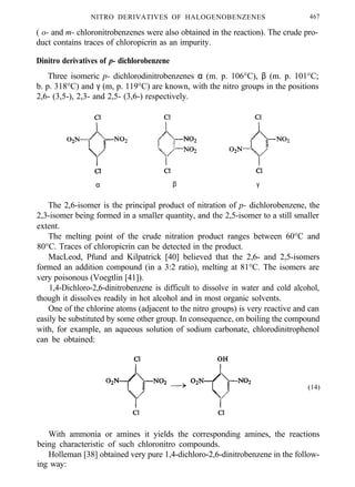NITRO DERIVATIVES OF HALOGENOBENZENES 467
( o- and m- chloronitrobenzenes were also obtained in the reaction). The crude pro-
duct contains traces of chloropicrin as an impurity.
Dinitro derivatives of p- dichlorobenzene
Three isomeric p- dichlorodinitrobenzenes α (m. p. 106°C), β (m. p. 101°C;
b. p. 318°C) and γ (m, p. 119°C) are known, with the nitro groups in the positions
2,6- (3,5-), 2,3- and 2,5- (3,6-) respectively.
α β γ
The 2,6-isomer is the principal product of nitration of p- dichlorobenzene, the
2,3-isomer being formed in a smaller quantity, and the 2,5-isomer to a still smaller
extent.
The melting point of the crude nitration product ranges between 60°C and
80°C. Traces of chloropicrin can be detected in the product.
MacLeod, Pfund and Kilpatrick [40] believed that the 2,6- and 2,5-isomers
formed an addition compound (in a 3:2 ratio), melting at 81°C. The isomers are
very poisonous (Voegtlin [41]).
1,4-Dichloro-2,6-dinitrobenzene is difficult to dissolve in water and cold alcohol,
though it dissolves readily in hot alcohol and in most organic solvents.
One of the chlorine atoms (adjacent to the nitro groups) is very reactive and can
easily be substituted by some other group. In consequence, on boiling the compound
with, for example, an aqueous solution of sodium carbonate, chlorodinitrophenol
can be obtained:
(14)
With ammonia or amines it yields the corresponding amines, the reactions
being characteristic of such chloronitro compounds.
Holleman [38] obtained very pure 1,4-dichloro-2,6-dinitrobenzene in the follow-
ing way:
 