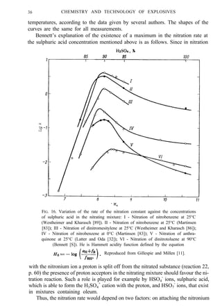 36 CHEMISTRY AND TECHNOLOGY OF EXPLOSIVES
temperatures, according to the data given by several authors. The shapes of the
curves are the same for all measurements.
Bennett’s explanation of the existence of a maximum in the nitration rate at
the sulphuric acid concentration mentioned above is as follows. Since in nitration
FIG. 16. Variation of the rate of the nitration constant against the concentrations
of sulphuric acid in the nitrating mixture: I - Nitration of nitrobenzene at 25°C
(Westheimer and Kharasch [89]). II - Nitration of nitrobenzene at 25°C (Martinsen
[83]); III - Nitration of dinitromesitylene at 25°C (Westheimer and Kharasch [86]);
IV - Nitration of nitrobenzene at 0°C (Martinsen [83]); V - Nitration of anthra-
quinone at 25°C (Latter and Oda [32]); VI - Nitration of dinitrotoluene at 90°C
(Bennett [S]). He is Hammett acidity function defined by the equation
Reproduced from Gillespie and Millen [11].
with the nitronium ion a proton is split off from the nitrated substance (reaction 22,
p. 60) the presence of proton acceptors in the nitrating mixture should favour the ni-
tration reaction. Such a role is played for example by HSO4
-
ions, sulphuric acid,
which is able to form the H3SO4
+
cation with the proton, and HSO7
-
ions, that exist
in mixtures containing oleum.
Thus, the nitration rate would depend on two factors: on attaching the nitronium
 