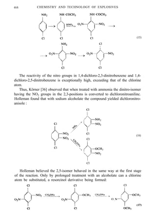 468 CHEMISTRY AND TECHNOLOGY OF EXPLOSIVES
(15)
The reactivity of the nitro groups in 1,4-dichloro-2,3-dinitrobenzene and 1,4-
dichloro-2,5-dinitrobenzene is exceptionally high, exceeding that of the chlorine
atom.
Thus, Körner [36] observed that when treated with ammonia the dinitro-isomer
having the NO2 groups in the 2,3-positions is converted to dichloronitroanilinc.
Holleman found that with sodium alcoholate the compound yielded dichloronitro-
anisole :
(16)
Holleman believed the 2,5-isomer behaved in the same way at the first stage
of the reaction. Only by prolonged treatment with an alcoholate can a chlorine
atom be substituted, a resorcinol derivative being formed:
 