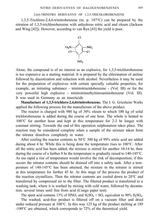 NITRO DERIVATIVES OF HALOGENOBENZENES 469
2,4,6-TRINITRO DERlVATlVE OF 1,3,5-TRICHLOROBENZENE
1,3,5-Trichloro-2,4,6-trinitrobenzene (m. p. 187°C) can be prepared by the
nitration of 1,3,5-trichlorobenzene with anhydrous nitric acid and oleum (Jackson
and Wing [42]). However, according to van Ryn [43] the yield is poor.
Alone, the compound is of no interest as an explosive, for 1,3,5-trichlorobenzene
is too expensive as a starting material. It is prepared by the chlorination of aniline
followed by diazotization and reduction with alcohol. Nevertheless it may be used
for the preparation of explosives with certain specially valuable properties, for
example, an initiating substance - trinitrotriazidobenzene - (Vol. III) or for the
very powerful high explosive - trinitrotrimethylnitroaminobenzene (Vol. III).
It was used in Germany as an insecticide.
Manufacture of 1,3,5-trichloro-2,4,6trinitrobenzene. The I. G. Griesheim Works
applied the following process for the manufacture of the above product.
The reactor is charged with 980 kg of 30% oleum to which 100 kg of solid
trichlorobenzene is added during the course of one hour. The whole is heated to
100°C for another hour and kept at this temperature for 2-3 hr longer with
constant stirring. Towards the end of this operation sulphonation takes place. The
reaction may be considered complete when a sample of the mixture taken from
the nitrator dissolves completely in water.
After cooling the reactor contents to 50°C 300 kg of 99% nitric acid are added
during about 4 hr. While this is being done the temperature rises to 100°C. After
all the nitric acid has been added, the mixture is stirred for another 10-14 hr, then
during the course of a further 8 hr the temperature is gradually raised to 140-145°C.
As too rapid a rise of temperature would involve the risk of decomposition, if this
occurs the nitrator contents should be drained off into a safety tank. After a tem-
perature of 140-145°C has been attained, the mixture in the nitrator is stirred
at this temperature for further 45 hr. At this stage of the process the product of
the reaction crystallizes. Then the nitrator contents are cooled down to 20°C and
transferred by compressed air to the filter. The filtered product is transferred to a
washing tank, where it is washed by mixing with cold water, followed by decanta-
tion, several times until free from acid (Congo paper test).
The spent acid contains 13% of HNO3 and H2SO4 + SO3 equivalent to 90% H2SO4.
The washed, acid-free product is filtered off on a vacuum filter and dried
under reduced pressure at 100°C. In this way 125 kg of the product melting at 189
-190°C are obtained, which corresponds to 72% of the theoretical yield.
 