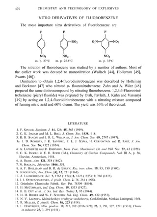 470 CHEMISTRY AND TECHNOLOGY OF EXPLOSIVES
NITRO DERIVATIVES OF FLUOROBENZENE
The most important nitro derivatives of fluorobenzene are:
m. p. 27°C m. p. 25.8°C m. p. 35°C
The nitration of fluorobenzene was studied by a number of authors. Most of
the earlier work was devoted to mononitration (Wallach [44], Hollernan [45],
Swarts [46]).
Dinitration to obtain 1,2,4-fluorodinitrobenzene was described by Holleman
and Beekman [47] who nitrated p- fluoronitrobenzene. Zahn and A. Würz [48]
prepared the same dinitrocompound by nitrating fluorobenzene. 1,2,4,6-Fluorotrini-
trobenzene (picryl fluoride) was prepared by Olah, Pavlath, J. Kuhn and Varsanyi
[49] by acting on 1,2,4-fluorodinitrobenzene with a nitrating mixture composed
of fuming nitric acid and 60% oleum. The yield was 36% of theoretical.
LITERATURE
1. F. SANGER, Biochem. J. 44, 126; 45, 563 (1949).
2. C. K. INGOLD and M. L. BIRD, J. Chem. Soc. 1938, 918.
3. R. B. SANDIN and J. R. L. WILLIAMS, J. Am. Chem. Soc. 69, 2747 (1947).
3a. J. D. ROBERTS, J. K. SANFORD, F. L. J. SIXMA, H. CERFONTAIN and R. ZAGT, J. Am.
Chem. Soc. 76, 4525 (1954).
4. A. LAPWORTH and R. ROBINSON, Mem. Proc. Manchester Lit. and Phil. Soc. 72, 43 (1928).
5. C. K. INGOLD in E. H. RODD (Ed.), Chemistry of Carbon Compounds, Vol. III A, p. 36,
Elsevier, Amsterdam, 1954.
6. A. RICHE, Ann. 121, 358 (1862).
7. N. SOKOLOV, Jahresber. 1866, 551.
8. A. F. HOLLEMAN and B. R. de BRUYN, Rec. trav. chim. 19, 95, 189 (1900).
9. JUNGFLEISCH, Ann. Chim. [4], 15, 231 (1868).
10. A. LAUBERHEIMER, Ber. 7, 1765 (1874); 8, 1623 (1875); 9, 760 (1876).
11. I. I. OSTROMYSLENSKII, J. prakt. Chem. 2, 78, 261 (1908).
12. Griesheim Chemische Fabrik, Ger. Pat. 78309 (1894).
13. H. MCCORMACK, Ind. Eng. Chem. 19, 1333 (1927).
14. B. B. DEY et al., J. Sci. Ind. Res. (India) 3, 95 (1944).
15. H. H. BIEBER and W. F. SCHURIG, Ind. Eng. Chem. 49, 832 (1957).
16. N. V. LAZAREV, Khimicheskiye vrednyye veshchestva, Goskhimiidat, Moskva-Leningrad, 1951.
17. R. MULLER, Z. physik. Chem. 86, 223 (1914).
18. L. DESVERGNES, Mém. poudres. 19, 217, 269 (1918-1922); 25, 3, 291, 507, 1271 (1931); Chimie
et industrie 25, 3, 291 (1931).
 