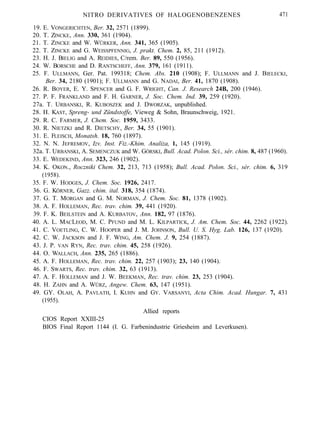 NITRO DERIVATIVES OF HALOGENOBENZENES 471
19. E. VONGERICHTEN, Ber. 32, 2571 (1899).
20. T. ZINCKE, Ann. 330, 361 (1904).
21. T. ZINCKE and W. WÜRKER, Ann. 341, 365 (1905).
22. T. ZINCKE and G. WEISSPFENNIG, J. prakt. Chem. 2, 85, 211 (1912).
23. H. J. BIELIG and A. REIDIES, C/rem. Ber. 89, 550 (1956).
24. W. BORSCHE and D. RANTSCHEFF, Ann. 379, 161 (1911).
25. F. ULLMANN, Ger. Pat. 199318; Chem. Abs. 210 (1908); F. ULLMANN and J. BIELECKI,
Ber. 34, 2180 (1901); F. ULLMANN and G. NADAI, Ber. 41, 1870 (1908).
26. R. BOYER, E. Y. SPENCER and G. F. WRIGHT, Can. J. Research 24B, 200 (1946).
27. P. F. FRANKLAND and F. H. GARNER, J. Soc. Chem. Ind. 39, 259 (1920).
27a. T. URBANSKI, R. KUBOSZEK and J. DWORZAK, unpublished.
28. H. KAST, Spreng- und Zündstoffe, Vieweg & Sohn, Braunschweig, 1921.
29. R. C. FARMER, J. Chem. Soc. 1959, 3433.
30. R. NIETZKI and R. DIETSCHY, Ber. 34, 55 (1901).
31. E. FLEISCH, Monatsh. 18, 760 (1897).
32. N. N. JEFREMOV, Izv. Inst. Fiz.-Khim. Analiza, 1, 145 (1919).
32a. T. URBANSKI, A. SEMENCZUK and W. GÓRSKI, Bull. Acad. Polon. Sci., sér. chim. 8, 487 (1960).
33. E. WEDEKIND, Ann. 323, 246 (1902).
34. K. OKON., Roczniki Chem. 32, 213, 713 (1958); Bull. Acad. Polon. Sci., sér. chim. 6, 319
(1958).
35. F. W. HODGES, J. Chem. Soc. 1926, 2417.
36. G. KÖRNER, Gazz. chim. ital. 318, 354 (1874).
37. G. T. MORGAN and G. M. NORMAN, J. Chem. Soc. 81, 1378 (1902).
38. A. F. HOLLEMAN, Rec. trav. chim. 39, 441 (1920).
39. F. K. BEILSTEIN and A. KURBATOV, Ann. 182, 97 (1876).
40. A. L. MACLEOD, M. C. PFUND and M. L. KILPARTICK, J. Am. Chem. Soc. 44, 2262 (1922).
41. C. VOETLING, C. W. HOOPER and J. M. JOHNSON, Bull. U. S. Hyg. Lab. 126, 137 (1920).
42. C. W. JACKSON and J. F. WING, Am. Chem. J. 9, 254 (1887).
43. J. P. VAN RYN, Rec. trav. chim. 45, 258 (1926).
44. O. WALLACH, Ann. 235, 265 (1886).
45. A. F. HOLLEMAN, Rec. trav. chim. 22, 257 (1903); 23, 140 (1904).
46. F. SWARTS, Rec. trav. chim. 32, 63 (1913).
47. A. F. HOLLEMAN and J. W. BEEKMAN, Rec. trav. chim. 23, 253 (1904).
48. H. ZAHN and A. WÜRZ, Angew. Chem. 63, 147 (1951).
49. GY. OLAH, A. PAVLATH, I. KUHN and GY. VARSANYI, Acta Chim. Acad. Hungar. 7, 431
(1955).
Allied reports
CIOS Report XXIII-25
BIOS Final Report 1144 (I. G. Farbenindustrie Griesheim and Leverkusen).
 