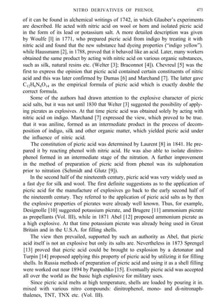 NITRO DERIVATIVES OF PHENOL 473
of it can be found in alchemical writings of 1742, in which Glauber’s experiments
are described. He acted with nitric acid on wool or horn and isolated picric acid
in the form of its lead or potassium salt. A more detailed description was given
by Woulfe [l] in 1771, who prepared picric acid from indigo by treating it with
nitric acid and found that the new substance had dyeing properties (“indigo yellow”).
while Haussmann [2], in 1788, proved that it behaved like an acid. Later, many workers
obtained the same product by acting with nitric acid on various organic substances,
such as silk, natural resins etc. (Welter [3]; Braconnot [4]). Chevreul [5] was the
first to express the opinion that picric acid contained certain constituents of nitric
acid and this was later confirmed by Dumas [6] and Marchand [7]. The latter gave
C12H6N6O14 as the empirical formula of picric acid which is exactly double the
correct formula.
Some of the authors had drawn attention to the explosive character of picric
acid salts, but it was not until 1830 that Welter [3] suggested the possibility of apply-
ing picrates as explosives. At that time picric acid was obtained solely by acting with
nitric acid on indigo. Marchand [7] expressed the view, which proved to be true.
that it was aniline, formed as an intermediate product in the process of decom-
position of indigo, silk and other organic matter, which yielded picric acid under
the influence of nitric acid.
The constitution of picric acid was determined by Laurent [8] in 1841. He pre-
pared it by reacting phenol with nitric acid. He was also able to isolate dinitro-
phenol formed in an intermediate stage of the nitration. A further improvement
in the method of preparation of picric acid from phenol was its sulphonation
prior to nitration (Schmidt and Glutz [9]).
In the second half of the nineteenth century, picric acid was very widely used as
a fast dye for silk and wool. The first definite suggestions as to the application of
picric acid for the manufacture of explosives go back to the early second half of
the nineteenth century. They referred to the application of picric acid salts as by then
the explosive properties of picrates were already well known. Thus, for example,
Designolle [10] suggested potassium picrate, and Brugere [11] ammonium picrate
as propellants (Vol. III), while in 1871 Abel [12] proposed ammonium picrate as
a high explosive. At that time potassium picrate was already being used in Great
Britain and in the U.S.A. for filling shells.
The view then prevailed, supported by such an authority as Abel, that picric
acid itself is not an explosive but only its salts are. Nevertheless in 1873 Sprengel
[13] proved that picric acid could be brought to explosion by a detonator and
Turpin [14] proposed applying this property of picric acid by utilizing it for filling
shells. In Russia methods of preparation of picric acid and using it as a shell filling
were worked out near 1894 by Panpushko [15]. Eventually picric acid was accepted
all over the world as the basic high explosive for military uses.
Since picric acid melts at high temperature, shells are loaded by pouring it in.
mixed with various nitro compounds: dinitrophenol, mono- and di-nitronaph-
thalenes, TNT, TNX etc. (Vol. III).
 