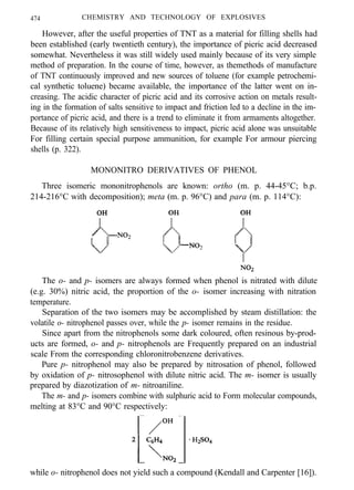474 CHEMISTRY AND TECHNOLOGY OF EXPLOSIVES
However, after the useful properties of TNT as a material for filling shells had
been established (early twentieth century), the importance of picric acid decreased
somewhat. Nevertheless it was still widely used mainly because of its very simple
method of preparation. In the course of time, however, as themethods of manufacture
of TNT continuously improved and new sources of toluene (for example petrochemi-
cal synthetic toluene) became available, the importance of the latter went on in-
creasing. The acidic character of picric acid and its corrosive action on metals result-
ing in the formation of salts sensitive to impact and friction led to a decline in the im-
portance of picric acid, and there is a trend to eliminate it from armaments altogether.
Because of its relatively high sensitiveness to impact, picric acid alone was unsuitable
For filling certain special purpose ammunition, for example For armour piercing
shells (p. 322).
MONONITRO DERIVATIVES OF PHENOL
Three isomeric mononitrophenols are known: ortho (m. p. 44-45°C; b.p.
214-216°C with decomposition); meta (m. p. 96°C) and para (m. p. 114°C):
The o- and p- isomers are always formed when phenol is nitrated with dilute
(e.g. 30%) nitric acid, the proportion of the o- isomer increasing with nitration
temperature.
Separation of the two isomers may be accomplished by steam distillation: the
volatile o- nitrophenol passes over, while the p- isomer remains in the residue.
Since apart from the nitrophenols some dark coloured, often resinous by-prod-
ucts are formed, o- and p- nitrophenols are Frequently prepared on an industrial
scale From the corresponding chloronitrobenzene derivatives.
Pure p- nitrophenol may also be prepared by nitrosation of phenol, followed
by oxidation of p- nitrosophenol with dilute nitric acid. The m- isomer is usually
prepared by diazotization of m- nitroaniline.
The m- and p- isomers combine with sulphuric acid to Form molecular compounds,
melting at 83°C and 90°C respectively:
while o- nitrophenol does not yield such a compound (Kendall and Carpenter [16]).
 
