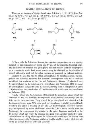NITRO DERIVATIVES OF PHENOL 475
DINITRO DERIVATIVES OF PHENOL
There are six isomers of dinitrophenol: α or 2,4- (m. p. 113-114°C), β or 2,6-
(m. p. 62-63°C), γ or 2,5- (m. p. 104-108°C), δ or 3,4- (m. p. 134°C), ε or 2,3-
(m. p. 114°C) and ϑ or 3,5- (m. p. 122°C).
α β γ δ
ε ϑ
Of these only the 2,4-isomer is used in explosive compositions or as a starting
material for the preparation of picric acid by one of the methods described later.
The 2,6-isomer on nitration also gives picric acid but it is not used for this purpose
on a commercial scale. Both these isomers may be obtained by the nitration of
phenol with nitric acid. All the other isomers are prepared by indirect methods.
Laurent [8] was the first to obtain dinitrophenol by nitrating phenol. Investi-
gations that followed revealed that Laurent’s dinitrophenol was not a chemical
individual, but a mixture of the 2,4- and 2,6-isomers. Kiirner [17] obtained pure
2,4-dinitrophenol by the nitration of p- nitrophenol and Armstrong [18] prepared
2,6-dinitrophenol along with some 2,4-isomer, starting from o- nitrophenol. Clemm
[19] determined the constitution of 2,4-dinitrophenol, which was later confirmed
by Salkowski [20].
Finally Hübner and W. Schneider [21] defined the conditions under which the
formation of the two isomeric dinitrophenols must proceed and pointed out the
difference in their structures. They proved the p- nitrophenol was nitrated to 2,4-
dinitrophenol when using 54% nitric acid. o- Nitrophenol is slightly more difficult
to nitrate and yields a mixture of 2,6- and 2,4-dinitrophenols. The two isomers
may be separated by steam distillation, since the 2,4- is more volatile than the
2,6-isomer. In consequence the residue in the retort becomes enriched in the
2,6-isomer which can finally be obtained in a pure form. Another method of sepa-
ration is based on taking advantage of the difference in solubility of the barium salts
of the two isomers, the 2,4-isomer salt being readily soluble in water, while the salt
of the 2,6-isomer dissolves only with difficulty.
 