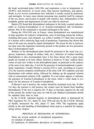 NITRO DERIVATIVES OF PHENOL 419
the head, accelerated pulse (100-130), and respiration, a rise in temperature to
39-40°C, and moreover, in severe cases, blue mucous membranes, and spasms.
Death, as post mortem examinations have indicated, is usually caused by pneumonia
and meningitis. In many cases chronic poisoning may manifest itself by cataracts
of the eye lenses, and eczema in people with sensitive skin. Inflammation of the
lymphatic glands and degeneration of nails can often be observed.
Martin [32] found that dinitrophenol undergoes in the body a partial reduction
either to 2-amino-4-nitrophenol or to 4-amino-2-nitrophenol and 2,4-diamino-
phenol. Part of the compound is excreted unchanged in the urine.
During the 1914-1918 war, in France, where dinitrophenol was manufactured
in large quantities for explosive compositions, cases of poisoning among the workers,
including fatal cases, were frequent, e.g. within 3 months 277 fatal cases occurred
in a factory with a relatively large scale of production. Experience has shown that
most of the cases are caused by impure dinitrophenol. The reason for this is, however,
not clear since the impurities commonly present in the product are less poisonous
than 2,4-dinitrophenol itself.
Workers in the dinitrophenol plant should be protected in the usual way (i.e.
gloves, respirators, change of clothes, bath, etc.). Selection of workers handling
dinitrophenol is also recommended since it has been shown that a great many
people are resistant to its toxic effects, Selection is based on 15 days’ medical obser-
vation of each new worker in the dinitrophenol plant, in particular in the analysis
of the urine every other day. A test for the presence of aminonitrophenols is partic-
ularly importance. Usually Derrien’s reaction [33] is used. According to Lazarev
[31], the reaction comprises acidification of the urine with 10% sulphuric acid and
diazotization with sodium nitrite, followed by shaking up the prepared solution
with an ammoniacal solution of β− naphthol. If a red colour appears it indicates
the presence of 4-amino-2-nitrophenol in the urine, while a violet shade is evi-
dence for the presence of 2-amino-4-nitrophenol.
If Derrien’s test is positive, the worker should be examined every day. If after
5-6 days the reaction is still positive, the worker must be barred from handling
dinitrophenol. If the test is negative for 15 days or becomes negative by the end
of this period, the worker may carry on with his job. Medical examination should
be repeated from time to time.
In the U.S.S.R. industrial hygiene in dinitrophenol plants is determined by
NKT regulation No. 211, dated 16. June 1930 and also by the U.S.S.R. Ministry
of Health, Instruction No. 443, dated 17. June 1949. The regulations apply
chiefly to the safe handling of dinitrophenol when used as a material for impreg-
nating railway sleepers.
PRINCIPLES OF PREPARATION OF NITROPHENOLS
There are several methods of nitrophenol preparation:
(1) nitration of phenols;
(2) hydrolysis of chloronitro derivatives of aromatic compounds;
 