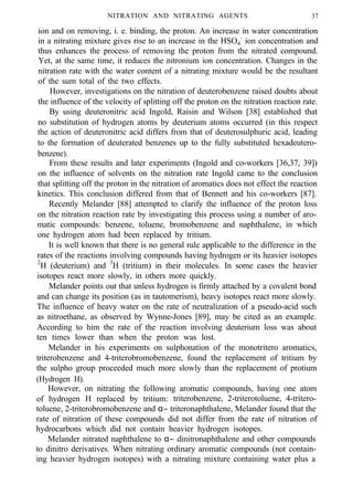 NITRATION AND NITRATING AGENTS 37
ion and on removing, i. e. binding, the proton. An increase in water concentration
in a nitrating mixture gives rise to an increase in the HSO4
-
ion concentration and
thus enhances the process of removing the proton from the nitrated compound.
Yet, at the same time, it reduces the nitronium ion concentration. Changes in the
nitration rate with the water content of a nitrating mixture would be the resultant
of the sum total of the two effects.
However, investigations on the nitration of deuterobenzene raised doubts about
the influence of the velocity of splitting off the proton on the nitration reaction rate.
By using deuteronitric acid Ingold, Raisin and Wilson [38] established that
no substitution of hydrogen atoms by deuterium atoms occurred (in this respect
the action of deuteronitric acid differs from that of deuterosulphuric acid, leading
to the formation of deuterated benzenes up to the fully substituted hexadeutero-
benzene).
From these results and later experiments (Ingold and co-workers [36,37, 39])
on the influence of solvents on the nitration rate Ingold came to the conclusion
that splitting off the proton in the nitration of aromatics does not effect the reaction
kinetics. This conclusion differed from that of Bennett and his co-workers [87].
Recently Melander [88] attempted to clarify the influence of the proton loss
on the nitration reaction rate by investigating this process using a number of aro-
matic compounds: benzene, toluene, bromobenzene and naphthalene, in which
one hydrogen atom had been replaced by tritium.
It is well known that there is no general rule applicable to the difference in the
rates of the reactions involving compounds having hydrogen or its heavier isotopes
2
H (deuterium) and 3
H (tritium) in their molecules. In some cases the heavier
isotopes react more slowly, in others more quickly.
Melander points out that unless hydrogen is firmly attached by a covalent bond
and can change its position (as in tautomerism), heavy isotopes react more slowly.
The influence of heavy water on the rate of neutralization of a pseudo-acid such
as nitroethane, as observed by Wynne-Jones [89], may be cited as an example.
According to him the rate of the reaction involving deuterium loss was about
ten times lower than when the proton was lost.
Melander in his experiments on sulphonation of the monotritero aromatics,
triterobenzene and 4-triterobromobenzene, found the replacement of tritium by
the sulpho group proceeded much more slowly than the replacement of protium
(Hydrogen H).
However, on nitrating the following aromatic compounds, having one atom
of hydrogen H replaced by tritium: triterobenzene, 2-triterotoluene, 4-tritero-
toluene, 2-triterobromobenzene and α− triteronaphthalene, Melander found that the
rate of nitration of these compounds did not differ from the rate of nitration of
hydrocarbons which did not contain heavier hydrogen isotopes.
Melander nitrated naphthalene to α− dinitronaphthalene and other compounds
to dinitro derivatives. When nitrating ordinary aromatic compounds (not contain-
ing heavier hydrogen isotopes) with a nitrating mixture containing water plus a
 