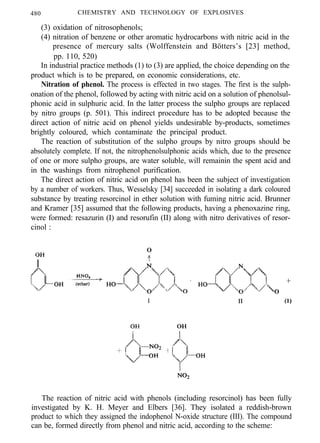 480 CHEMISTRY AND TECHNOLOGY OF EXPLOSIVES
(3) oxidation of nitrosophenols;
(4) nitration of benzene or other aromatic hydrocarbons with nitric acid in the
presence of mercury salts (Wolffenstein and Bötters’s [23] method,
pp. 110, 520)
In industrial practice methods (1) to (3) are applied, the choice depending on the
product which is to be prepared, on economic considerations, etc.
Nitration of phenol. The process is effected in two stages. The first is the sulph-
onation of the phenol, followed by acting with nitric acid on a solution of phenolsul-
phonic acid in sulphuric acid. In the latter process the sulpho groups are replaced
by nitro groups (p. 501). This indirect procedure has to be adopted because the
direct action of nitric acid on phenol yields undesirable by-products, sometimes
brightly coloured, which contaminate the principal product.
The reaction of substitution of the sulpho groups by nitro groups should be
absolutely complete. If not, the nitrophenolsulphonic acids which, due to the presence
of one or more sulpho groups, are water soluble, will remainin the spent acid and
in the washings from nitrophenol purification.
The direct action of nitric acid on phenol has been the subject of investigation
by a number of workers. Thus, Wesselsky [34] succeeded in isolating a dark coloured
substance by treating resorcinol in ether solution with fuming nitric acid. Brunner
and Kramer [35] assumed that the following products, having a phenoxazine ring,
were formed: resazurin (I) and resorufin (II) along with nitro derivatives of resor-
cinol :
I
The reaction of nitric acid with phenols (including resorcinol) has been fully
investigated by K. H. Meyer and Elbers [36]. They isolated a reddish-brown
product to which they assigned the indophenol N-oxide structure (III). The compound
can be, formed directly from phenol and nitric acid, according to the scheme:
 