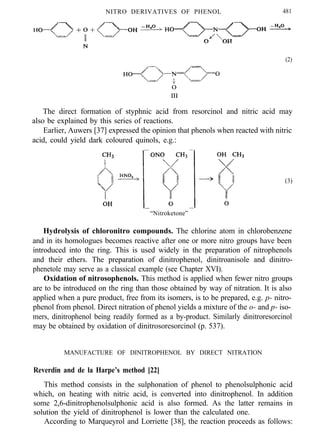 NITRO DERIVATIVES OF PHENOL 481
(2)
The direct formation of styphnic acid from resorcinol and nitric acid may
also be explained by this series of reactions.
Earlier, Auwers [37] expressed the opinion that phenols when reacted with nitric
acid, could yield dark coloured quinols, e.g.:
“Nitroketone”
(3)
Hydrolysis of chloronitro compounds. The chlorine atom in chlorobenzene
and in its homologues becomes reactive after one or more nitro groups have been
introduced into the ring. This is used widely in the preparation of nitrophenols
and their ethers. The preparation of dinitrophenol, dinitroanisole and dinitro-
phenetole may serve as a classical example (see Chapter XVI).
Oxidation of nitrosophenols. This method is applied when fewer nitro groups
are to be introduced on the ring than those obtained by way of nitration. It is also
applied when a pure product, free from its isomers, is to be prepared, e.g. p- nitro-
phenol from phenol. Direct nitration of phenol yields a mixture of the o- and p- iso-
mers, dinitrophenol being readily formed as a by-product. Similarly dinitroresorcinol
may be obtained by oxidation of dinitrosoresorcinol (p. 537).
MANUFACTURE OF DINITROPHENOL BY DIRECT NITRATION
Reverdin and de la Harpe’s method [22]
This method consists in the sulphonation of phenol to phenolsulphonic acid
which, on heating with nitric acid, is converted into dinitrophenol. In addition
some 2,6-dinitrophenolsulphonic acid is also formed. As the latter remains in
solution the yield of dinitrophenol is lower than the calculated one.
According to Marqueyrol and Lorriette [38], the reaction proceeds as follows:
 